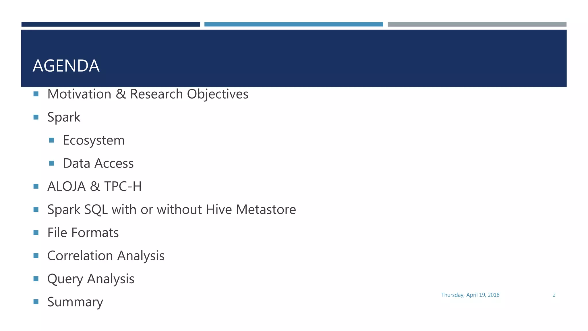 AGENDA
 Motivation & Research Objectives
 Spark
 Ecosystem
 Data Access
 ALOJA & TPC-H
 Spark SQL with or without Hive Metastore
 File Formats
 Correlation Analysis
 Query Analysis
 Summary
Thursday, April 19, 2018 2
 