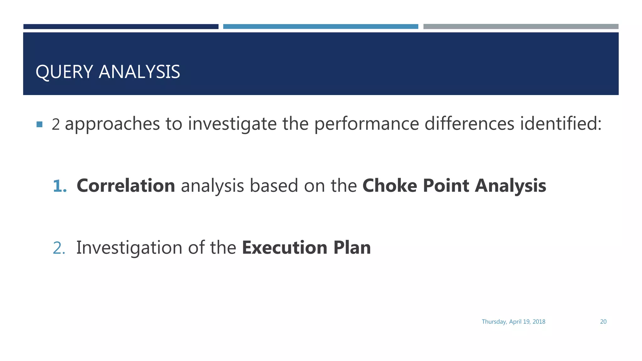 QUERY ANALYSIS
 2 approaches to investigate the performance differences identified:
1. Correlation analysis based on the Choke Point Analysis
2. Investigation of the Execution Plan
Thursday, April 19, 2018 20
 
