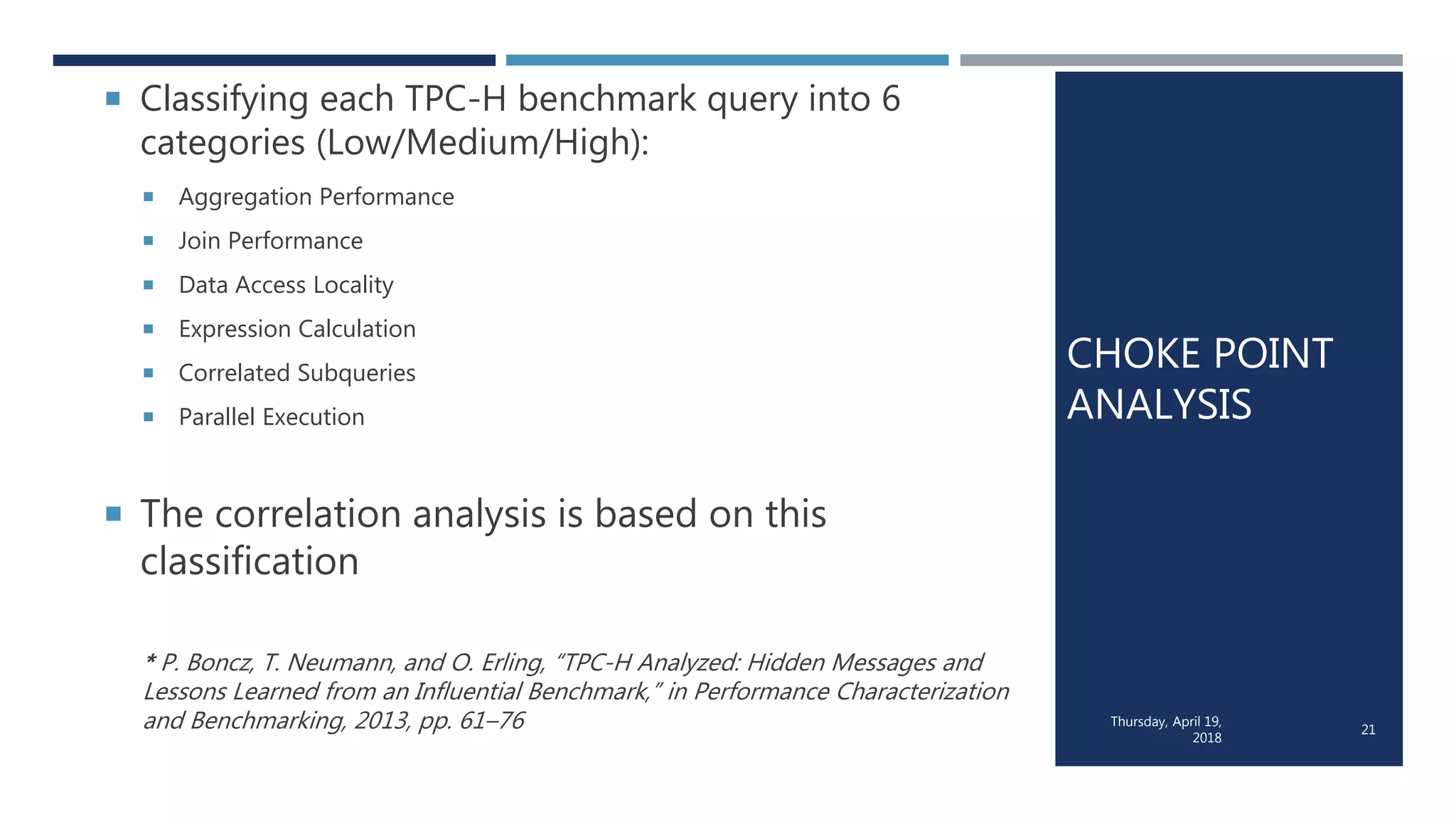 CHOKE POINT
ANALYSIS
 Classifying each TPC-H benchmark query into 6
categories (Low/Medium/High):
 Aggregation Performance
 Join Performance
 Data Access Locality
 Expression Calculation
 Correlated Subqueries
 Parallel Execution
 The correlation analysis is based on this
classification
* P. Boncz, T. Neumann, and O. Erling, “TPC-H Analyzed: Hidden Messages and
Lessons Learned from an Influential Benchmark,” in Performance Characterization
and Benchmarking, 2013, pp. 61–76 Thursday, April 19,
2018
21
 