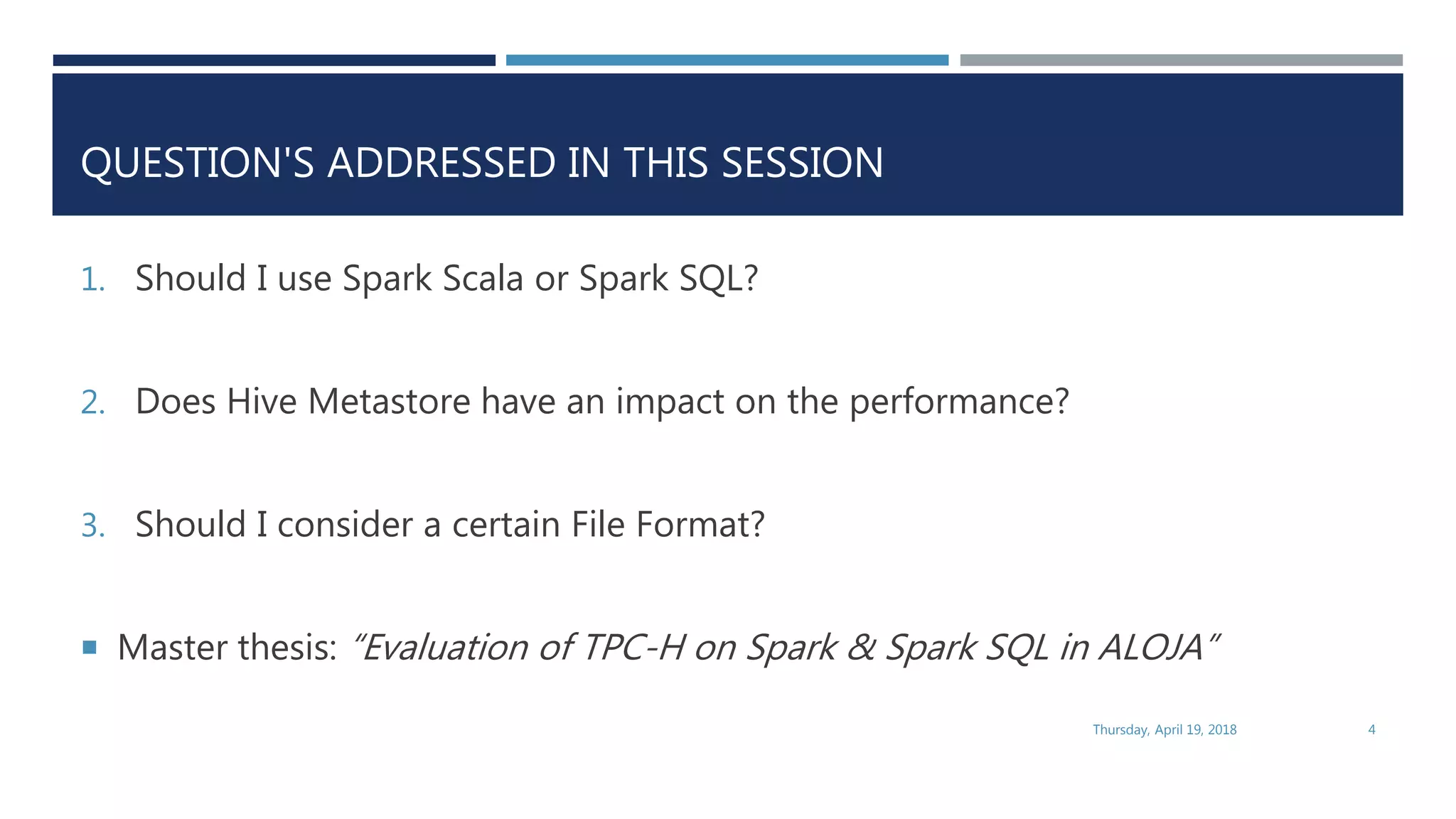 QUESTION'S ADDRESSED IN THIS SESSION
1. Should I use Spark Scala or Spark SQL?
2. Does Hive Metastore have an impact on the performance?
3. Should I consider a certain File Format?
 Master thesis: “Evaluation of TPC-H on Spark & Spark SQL in ALOJA”
Thursday, April 19, 2018 4
 
