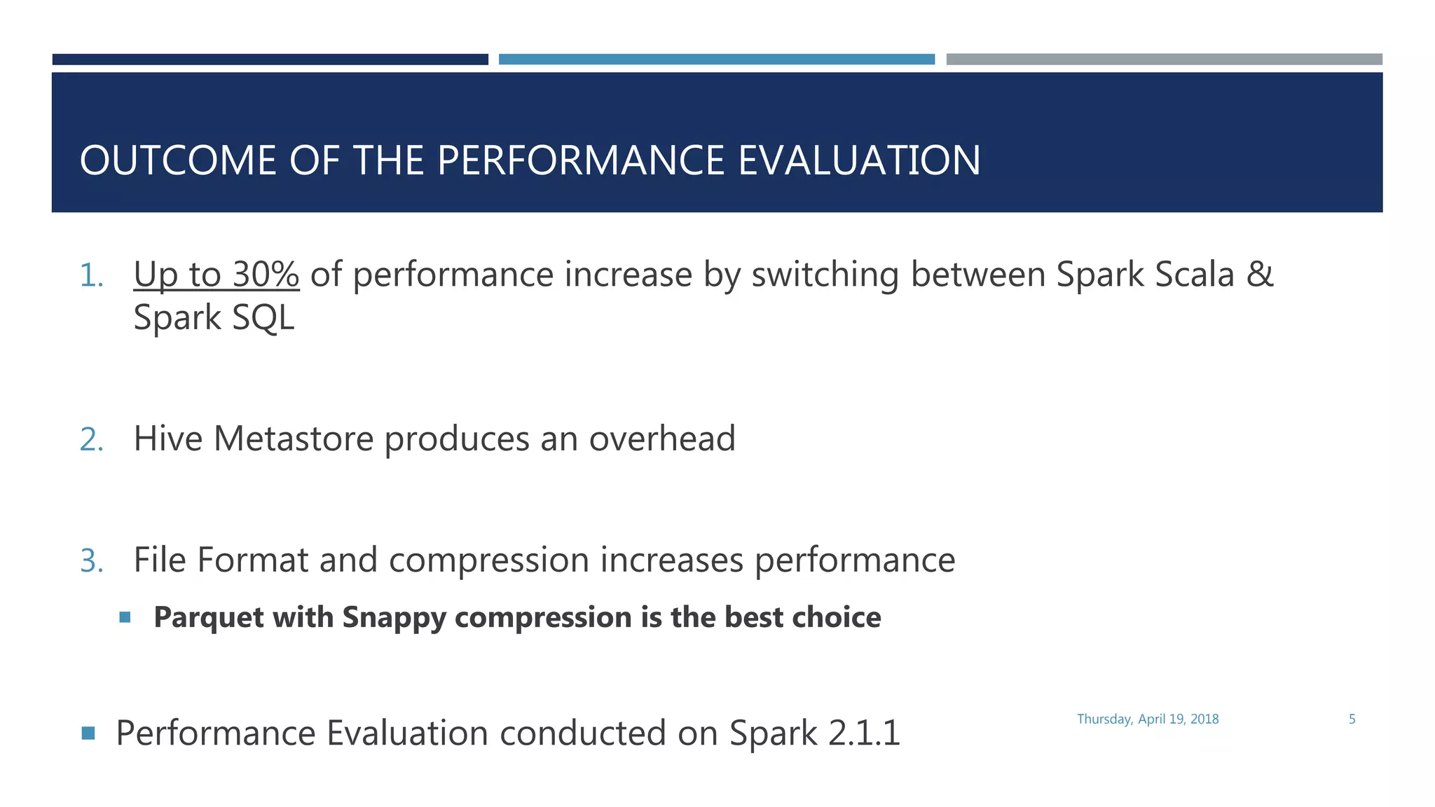 OUTCOME OF THE PERFORMANCE EVALUATION
1. Up to 30% of performance increase by switching between Spark Scala &
Spark SQL
2. Hive Metastore produces an overhead
3. File Format and compression increases performance
 Parquet with Snappy compression is the best choice
 Performance Evaluation conducted on Spark 2.1.1
Thursday, April 19, 2018 5
 
