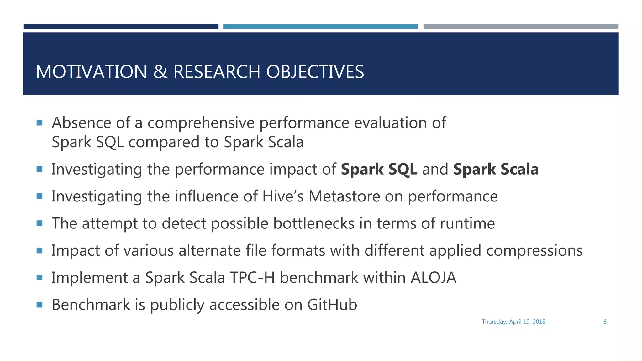 MOTIVATION & RESEARCH OBJECTIVES
 Absence of a comprehensive performance evaluation of
Spark SQL compared to Spark Scala
 Investigating the performance impact of Spark SQL and Spark Scala
 Investigating the influence of Hive’s Metastore on performance
 The attempt to detect possible bottlenecks in terms of runtime
 Impact of various alternate file formats with different applied compressions
 Implement a Spark Scala TPC-H benchmark within ALOJA
 Benchmark is publicly accessible on GitHub
Thursday, April 19, 2018 6
 