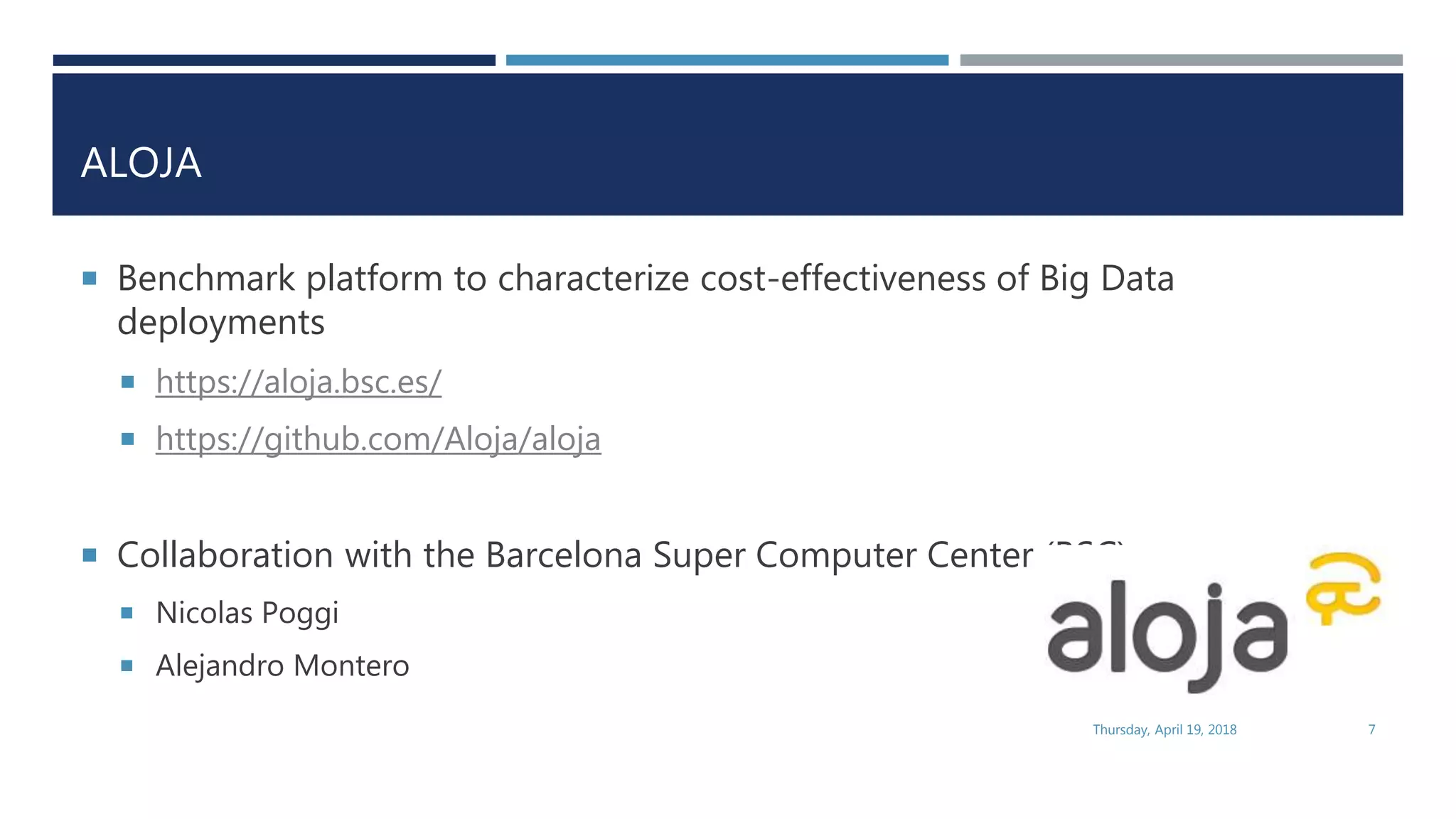 ALOJA
 Benchmark platform to characterize cost-effectiveness of Big Data
deployments
 https://aloja.bsc.es/
 https://github.com/Aloja/aloja
 Collaboration with the Barcelona Super Computer Center (BSC)
 Nicolas Poggi
 Alejandro Montero
Thursday, April 19, 2018 7
 