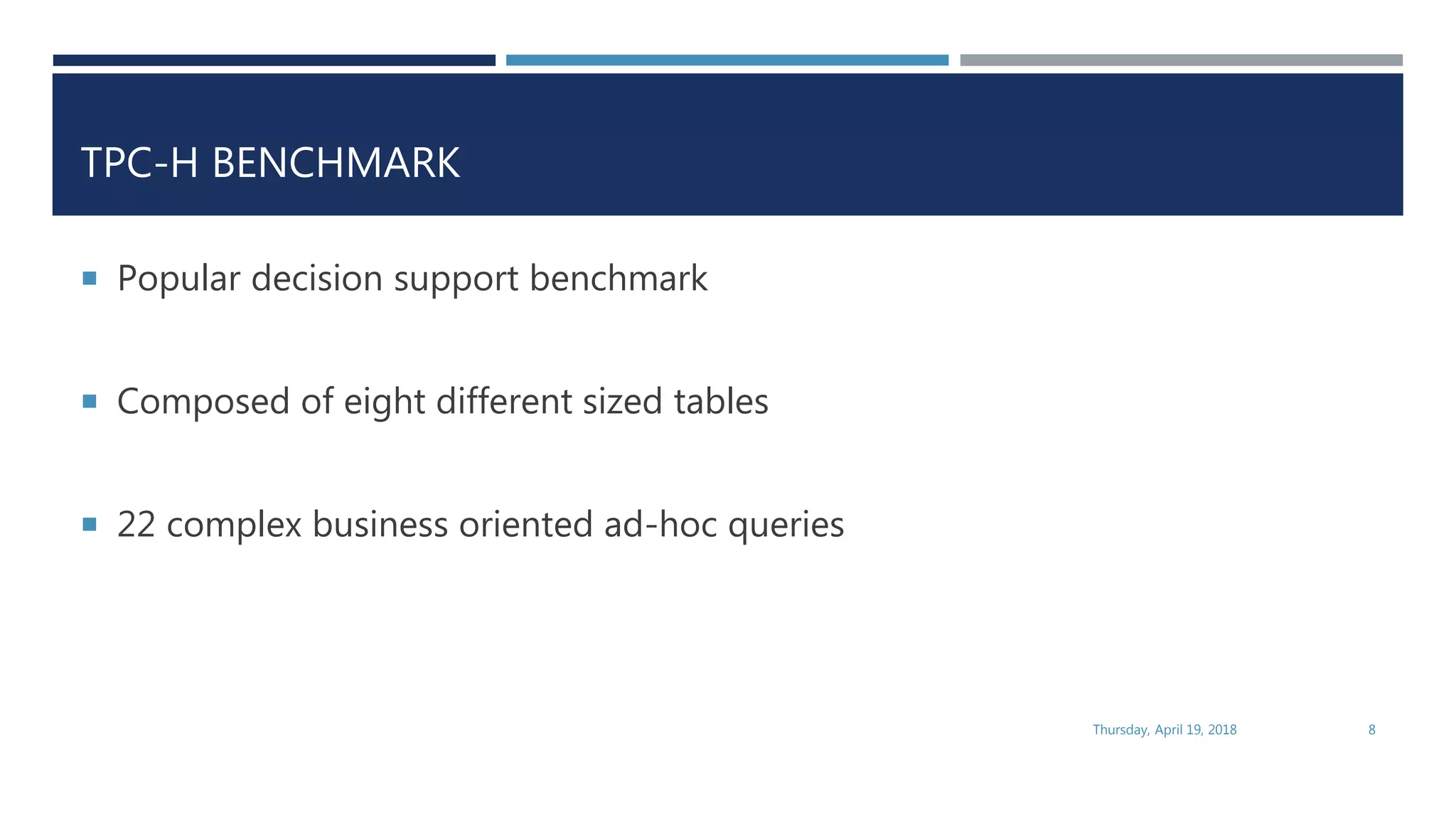 TPC-H BENCHMARK
 Popular decision support benchmark
 Composed of eight different sized tables
 22 complex business oriented ad-hoc queries
Thursday, April 19, 2018 8
 