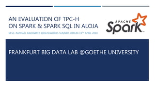 AN EVALUATION OF TPC-H
ON SPARK & SPARK SQL IN ALOJA
M.SC. RAPHAEL RADOWITZ @DATAWORKS SUMMIT, BERLIN 19TH APRIL 2018
FRANKFURT BIG DATA LAB @GOETHE UNIVERSITY
 