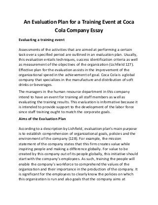 An Evaluation Plan for a Training Event at Coca
Cola Company Essay
Evaluating a training event
Assessments of the activities that are aimed at performing a certain
task over a specified period are outlined in an evaluation plan. Usually,
this evaluation entails techniques, success identification criteria as well
as measurement of the objectives of the organization (Lichfield 127).
Effective plan for the evaluation assists in the improvement of the
organizational speed in the achievement of goal. Coca Cola is a global
company that specializes in the manufacture and distribution of soft
drinks or beverages.
The managers in the human resource department in this company
intend to have an event for training all staff members as well as
evaluating the training results. This evaluation is informative because it
is intended to provide support to the development of the labor force
since staff training ought to match the corporate goals.
Aims of the Evaluation Plan
According to a description by Lichfield, evaluation plan’s main purpose
is to establish comprehension of organizational goals, policies and the
environment of the company (128). For example, the mission
statement of the company states that this firm creates value while
inspiring people and making a difference globally. For value to be
created by this company out of its people globally, this initiative should
start with the company’s employees. As such, training the people will
enable the company’s workforce to comprehend the values of the
organization and their importance in the production of the company. It
is significant for the employees to clearly know the policies on which
this organization is run and also goals that the company aims at
 