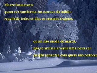 Morre lentamente quem se transforma em escravo do hábito repetindo todos os dias os mesmos trajetos, quem não muda de marca, não se arrisca a vestir uma nova cor ou não conversa com quem não conhece. 