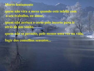 Morre lentamente quem não vira a mesa quando está infeliz com  o seu trabalho, ou amor, quem não arrisca o certo pelo incerto para ir  atrás de um sonho quem não se permite, pelo menos uma vez na vida, fugir dos conselhos sensatos... 