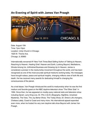 An Evening of Spirit with James Van Praagh
Date: August 15th
Time: 7pm-10pm
Location: Unity Church in Chicago
1925 W. Thome Ave.
Chicago, IL 60660
Internationally renowned #1 New York Times Best Selling Author of Talking to Heaven,
Reaching to Heaven, Healing Grief, Heaven and Earth, Looking Beyond, Meditations,
Ghosts Among Us, Unfinished Business and Growing Up In Heaven; James is
considered a pioneer in the mediumship movement throughout the world, and has been
recognized as one of the most accurate spiritual mediums working today. His messages
have brought solace, peace and spiritual insights, changing millions view of both life and
death. He has received many awards for dedicating himself to changing the
consciousness of the planet.
As a trail blazer, Van Praagh introduced the world to mediumship when he was the first
medium and favorite guest on the NBC daytime television show “The Other Side” in
1994. Since then, he has appeared on mostly every national radio and television show
including Oprah, Larry King Live, Dr. Phil, A & E’s Biography, Nightline, Unsolved
Mysteries, The View, The Joy Behar Show, The Today Show, Dr. Drew’s Life changers,
Chelsea Lately, Coast to Coast and many more. His international appeal expended
even more, when he hosted his very own daytime talk show Beyond with James Van
Praagh.
 