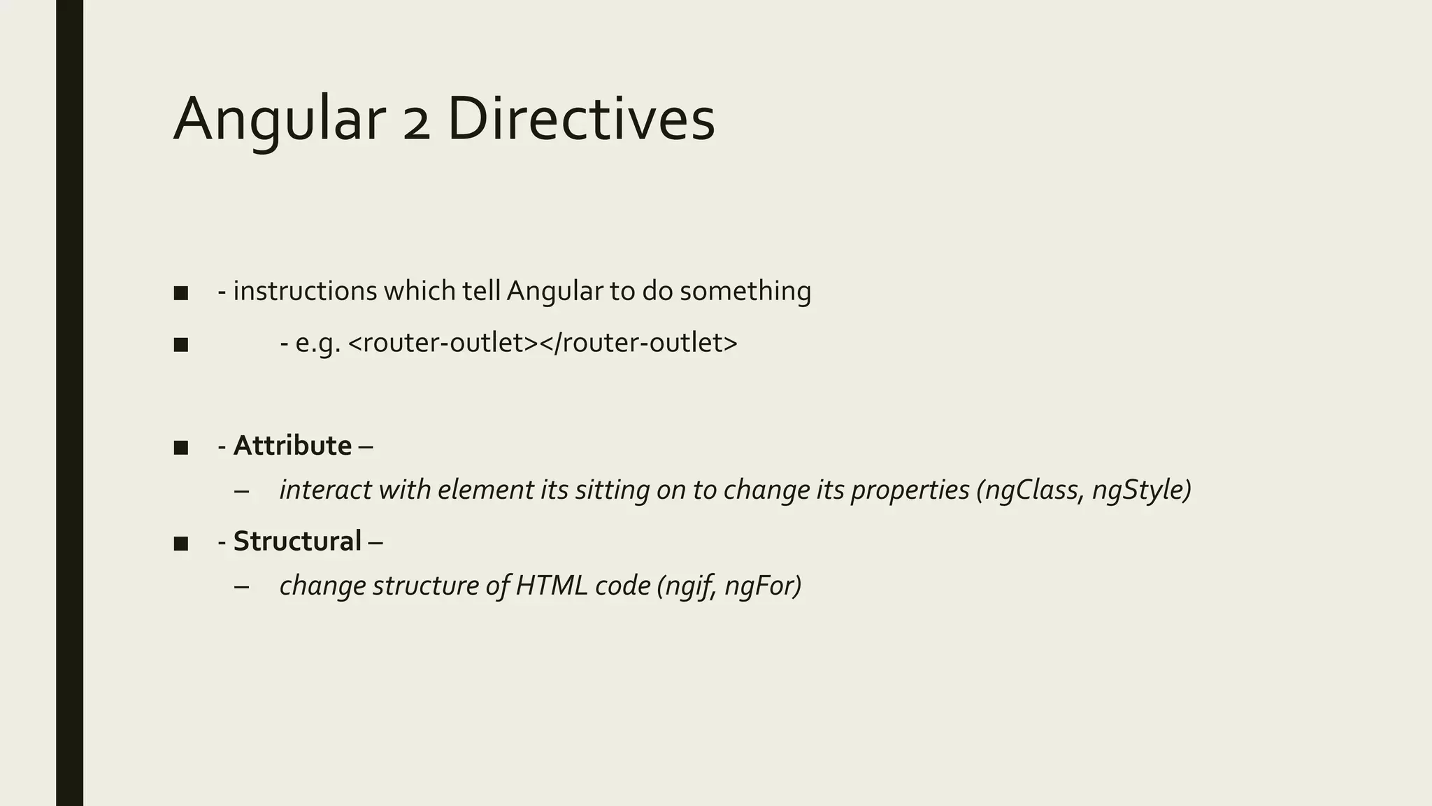 Angular 2 Directives
■ - instructions which tell Angular to do something
■ - e.g. <router-outlet></router-outlet>
■ - Attribute –
– interact with element its sitting on to change its properties (ngClass, ngStyle)
■ - Structural –
– change structure of HTML code (ngif, ngFor)
 