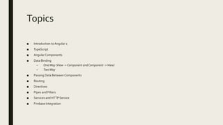 Topics
■ Introduction to Angular 2
■ TypeScript
■ Angular Components
■ Data Binding
– OneWay (View ->Component andComponent ->View)
– TwoWay
■ Passing Data Between Components
■ Routing
■ Directives
■ Pipes and Filters
■ Services and HTTP Service
■ Firebase Integration
 