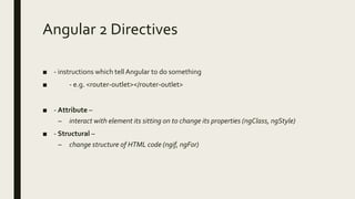 Angular 2 Directives
■ - instructions which tell Angular to do something
■ - e.g. <router-outlet></router-outlet>
■ - Attribute –
– interact with element its sitting on to change its properties (ngClass, ngStyle)
■ - Structural –
– change structure of HTML code (ngif, ngFor)
 
