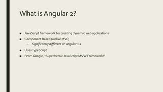 What is Angular 2?
■ JavaScript framework for creating dynamic web applications
■ Component Based (unlike MVC)
– Significantly different an Angular 1.x
■ UsesTypeScript
■ From Google, “Superheroic JavaScript MVW Framework!”
 