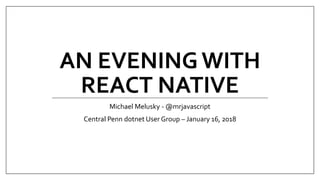 AN EVENINGWITH
REACT NATIVE
Michael Melusky - @mrjavascript
Central Penn dotnet User Group – January 16, 2018
 