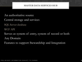 Master Data Services HubAn authoritative source Central storage and servicesSQL Server databaseWCF APIServes as system of entry, system of record or bothAny DomainFeatures to support Stewardship and Integration13Preliminary Information Subject to Change