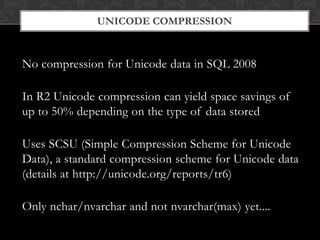 Unicode CompressionNo compression for Unicode data in SQL 2008In R2 Unicode compression can yield space savings of up to 50% depending on the type of data storedUses SCSU (Simple Compression Scheme for Unicode Data), a standard compression scheme for Unicode data (details at http://unicode.org/reports/tr6)Only nchar/nvarchar and not nvarchar(max) yet....