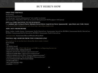 OPEN THE FIREWALLnetsh [enter]advfirewallfirewall [enter]set rule group=”remote administration” new enable=yes [enter]add rule name=”Open Port 1433” dir=in action=allow protocol=TCP localport=1433 [enter]JOIN the CORE MACHINE TO YOUR DOMAINUse netdom join ComputerName /domain:DomainName /userd:UserName /passwordd:  (yes there are 2 dd s here)or the powershell configurator we used (from http://psconfig.codeplex.com)ADD .NET FRAMEWORKDism /online /enable-feature /featurename: NetFx2-ServerCore /featurename: ServerCore-WOW64 /featurename:NetFx3-ServerCore-WOW64 /featurename:NetFx2-ServerCore-WOW64 /featurename: NetFx3-ServerCore  and optionally /featurename:MicrosoftWindowsPowerShellINSTALL SQL SERVER FROM THE COMAND LINEThis needs to be on one line but is shown like this to make it clearerSETUP.EXE/QS /ACTION=Install /FEATURES=SQL  ONLY SQL Works on CORE so  no Reporting Services etc. /INSTANCENAME=MSSQLSERVER/SQLSVCACCOUNT="domain\sqlserviceaccount"/SQLSVCPASSWORD="sqlserviceaccountpassword"/SQLSYSADMINACCOUNTS="domain\sqladminusername"/AGTSVCACCOUNT="NT AUTHORITY\Network Service“/IACCEPTSQLSERVERLICENSETERMS/TCPENABLED=1/SECURITYMODE=SQL /SAPWD=“******"But HERE’s HOW19