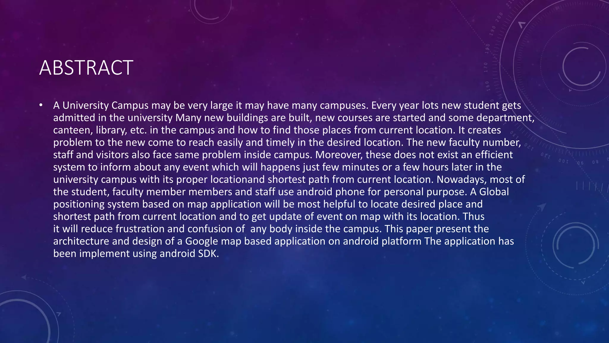 ABSTRACT
• A University Campus may be very large it may have many campuses. Every year lots new student gets
admitted in the university Many new buildings are built, new courses are started and some department,
canteen, library, etc. in the campus and how to find those places from current location. It creates
problem to the new come to reach easily and timely in the desired location. The new faculty number,
staff and visitors also face same problem inside campus. Moreover, these does not exist an efficient
system to inform about any event which will happens just few minutes or a few hours later in the
university campus with its proper locationand shortest path from current location. Nowadays, most of
the student, faculty member members and staff use android phone for personal purpose. A Global
positioning system based on map application will be most helpful to locate desired place and
shortest path from current location and to get update of event on map with its location. Thus
it will reduce frustration and confusion of any body inside the campus. This paper present the
architecture and design of a Google map based application on android platform The application has
been implement using android SDK.
 