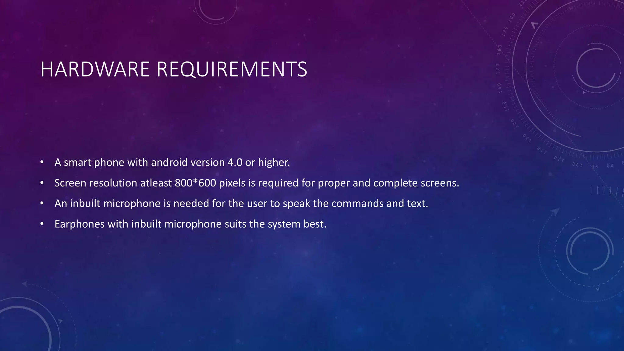 HARDWARE REQUIREMENTS
• A smart phone with android version 4.0 or higher.
• Screen resolution atleast 800*600 pixels is required for proper and complete screens.
• An inbuilt microphone is needed for the user to speak the commands and text.
• Earphones with inbuilt microphone suits the system best.
 