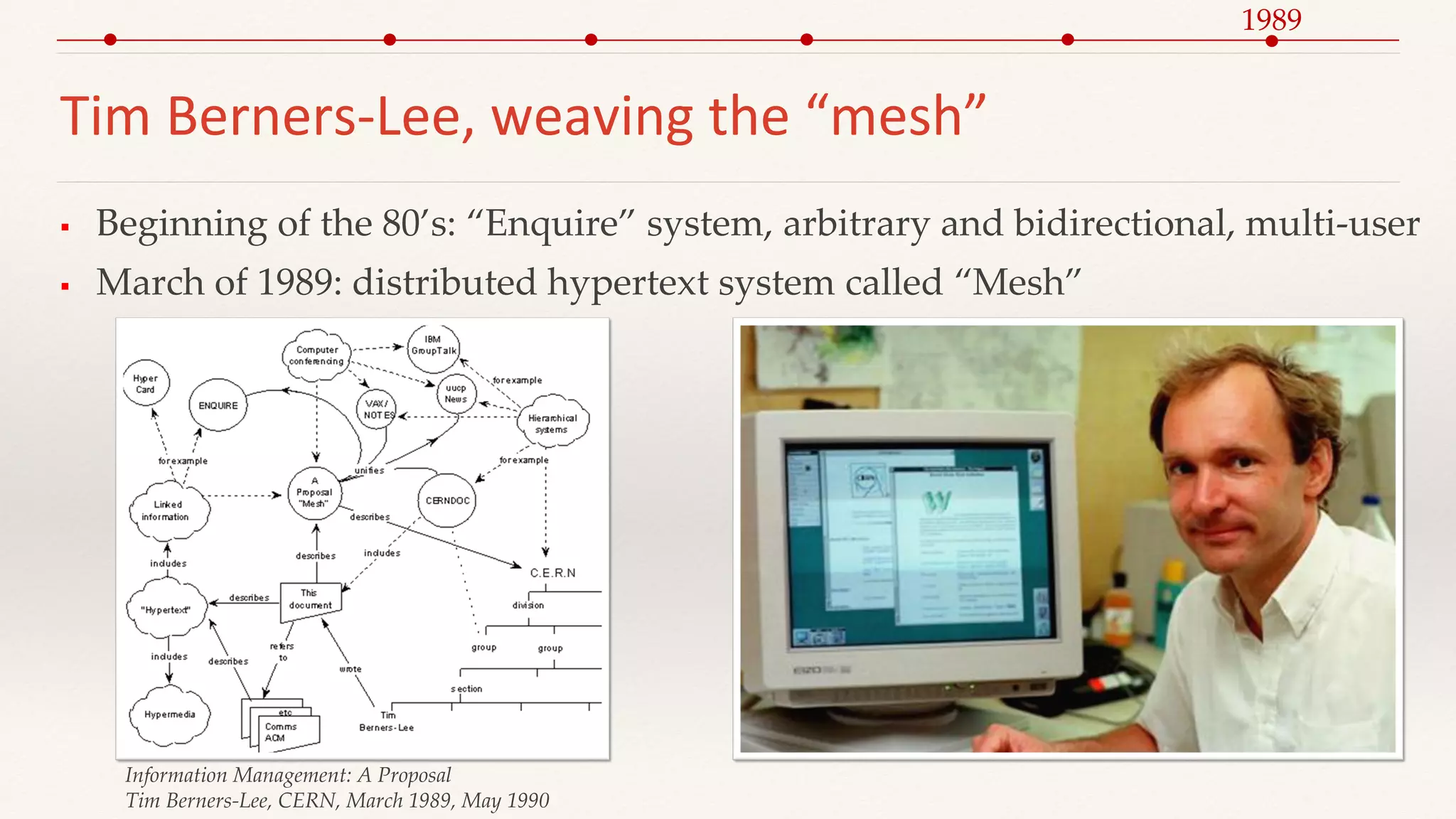 Tim Berners-Lee, weaving the “mesh”
 Beginning of the 80’s: “Enquire” system, arbitrary and bidirectional, multi-user
 March of 1989: distributed hypertext system called “Mesh”
Information Management: A Proposal
Tim Berners-Lee, CERN, March 1989, May 1990
1989
 