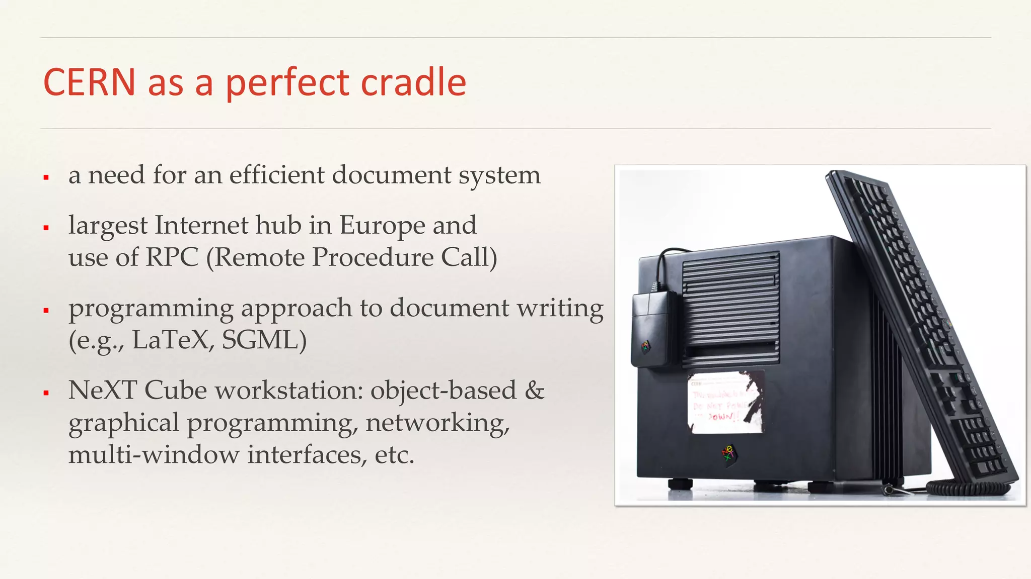 CERN as a perfect cradle
 a need for an efficient document system
 largest Internet hub in Europe and
use of RPC (Remote Procedure Call)
 programming approach to document writing
(e.g., LaTeX, SGML)
 NeXT Cube workstation: object-based &
graphical programming, networking,
multi-window interfaces, etc.
 