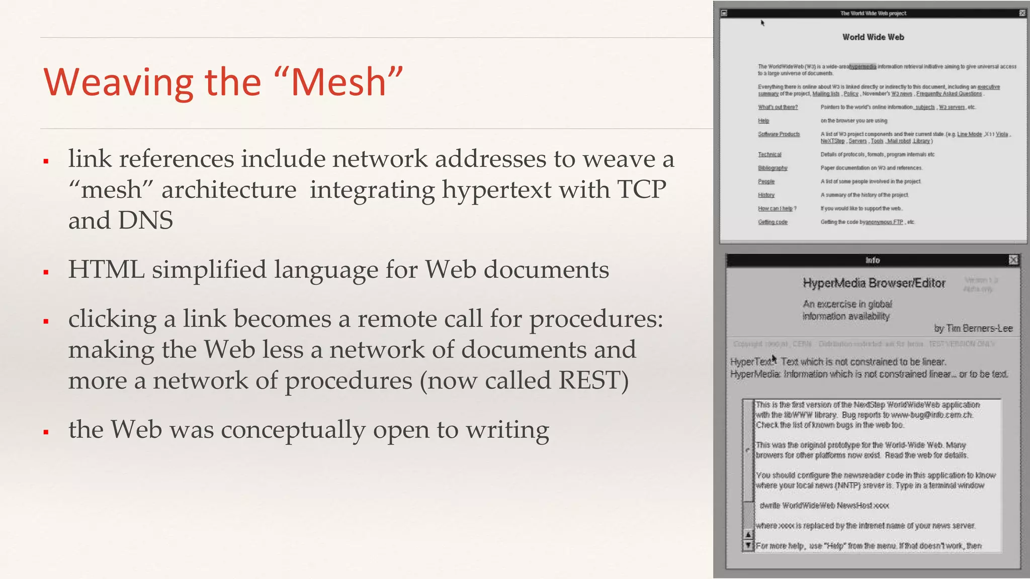 Weaving the “Mesh”
 link references include network addresses to weave a
“mesh” architecture integrating hypertext with TCP
and DNS
 HTML simplified language for Web documents
 clicking a link becomes a remote call for procedures:
making the Web less a network of documents and
more a network of procedures (now called REST)
 the Web was conceptually open to writing
 
