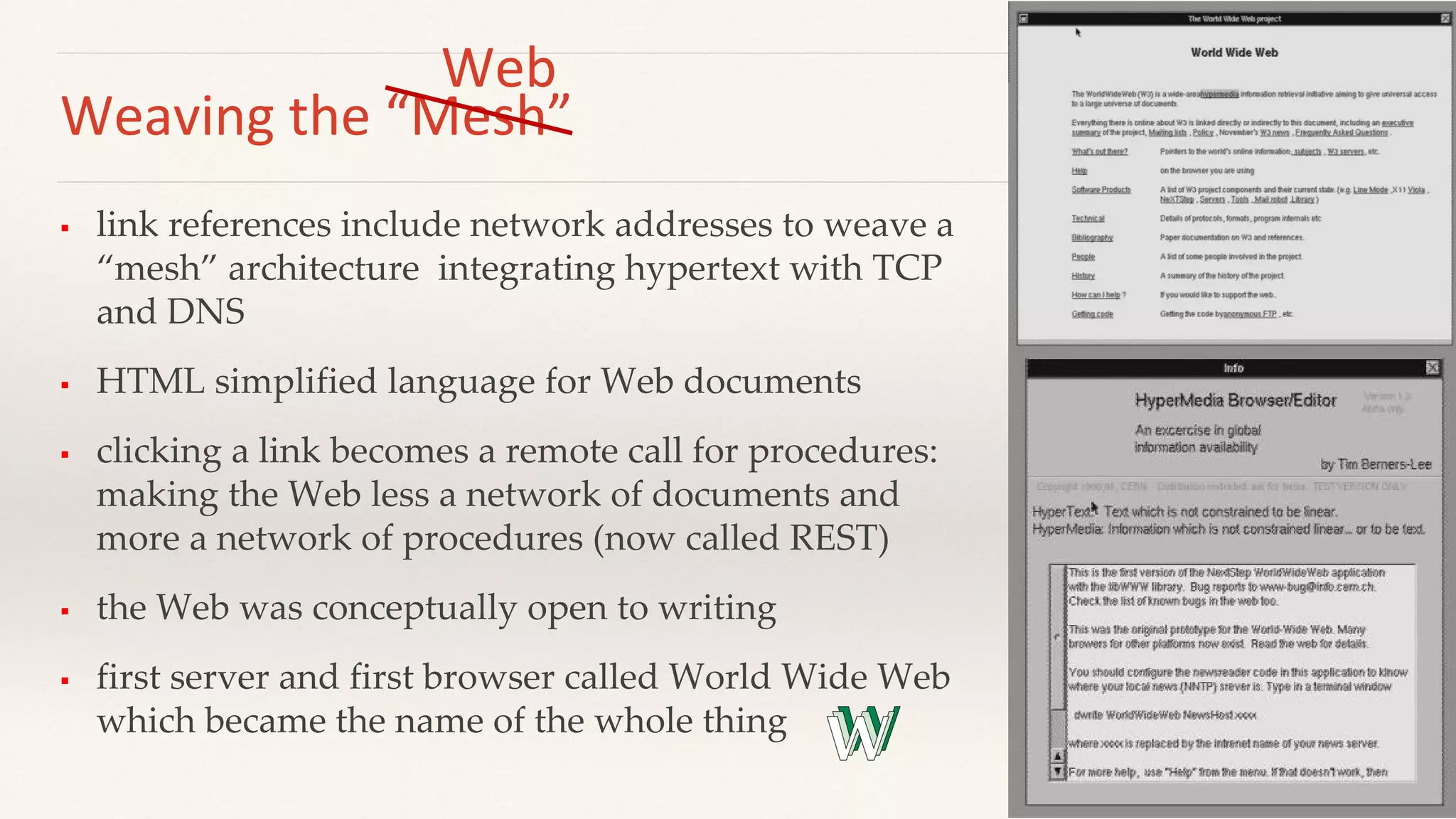 Weaving the “Mesh”
 link references include network addresses to weave a
“mesh” architecture integrating hypertext with TCP
and DNS
 HTML simplified language for Web documents
 clicking a link becomes a remote call for procedures:
making the Web less a network of documents and
more a network of procedures (now called REST)
 the Web was conceptually open to writing
 first server and first browser called World Wide Web
which became the name of the whole thing
Web
 