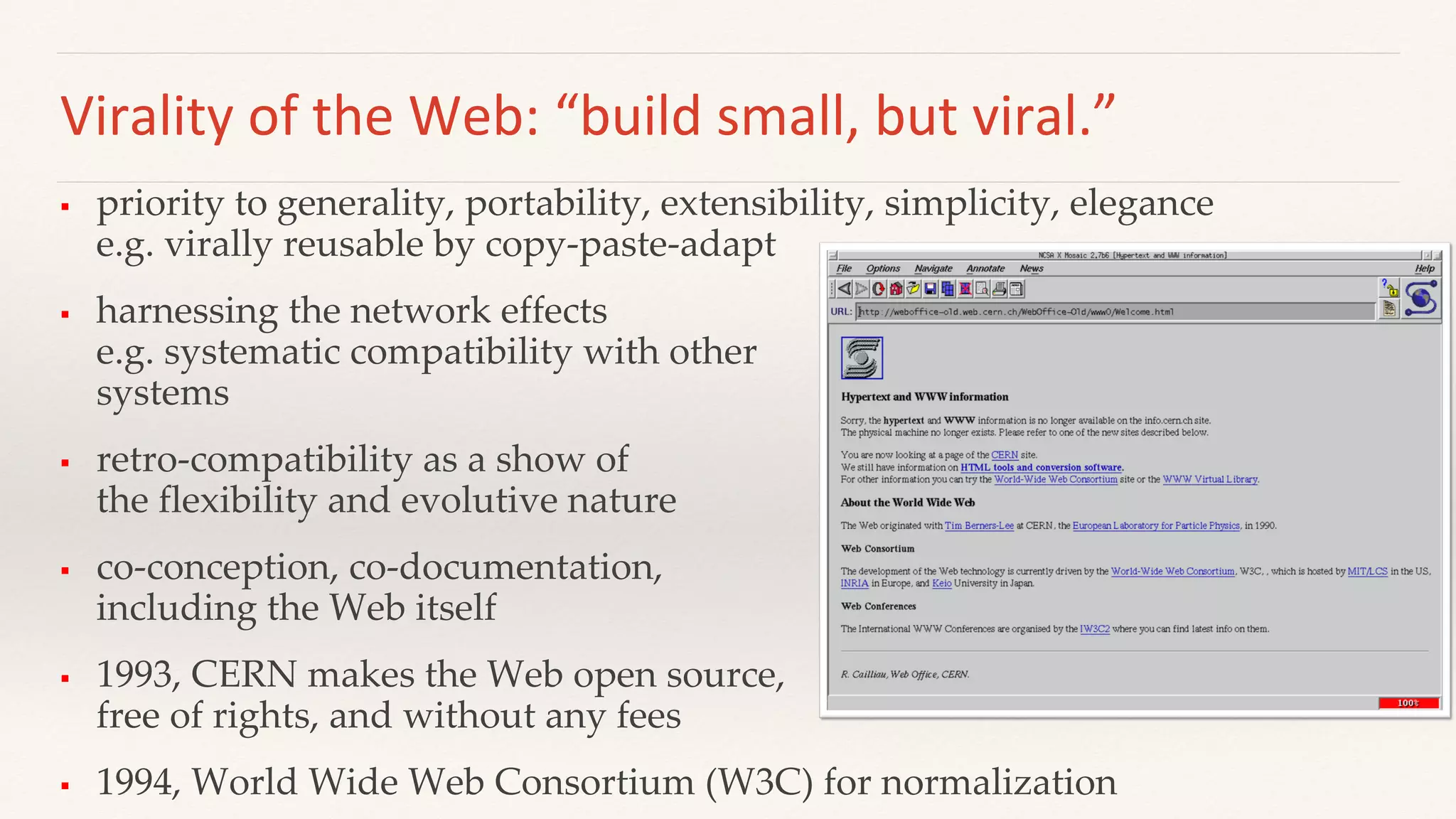 Virality of the Web: “build small, but viral.”
 priority to generality, portability, extensibility, simplicity, elegance
e.g. virally reusable by copy-paste-adapt
 harnessing the network effects
e.g. systematic compatibility with other
systems
 retro-compatibility as a show of
the flexibility and evolutive nature
 co-conception, co-documentation,
including the Web itself
 1993, CERN makes the Web open source,
free of rights, and without any fees
 1994, World Wide Web Consortium (W3C) for normalization
 