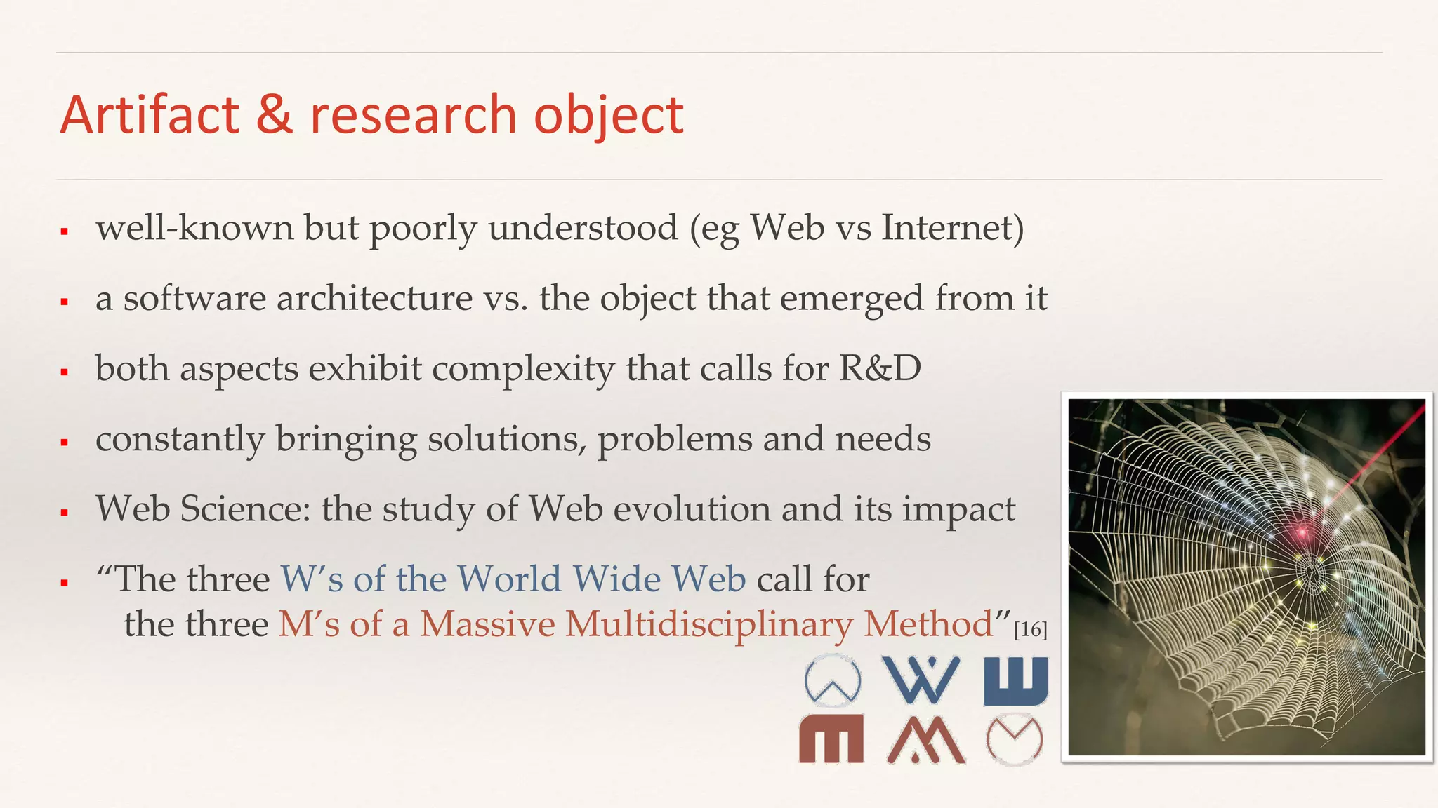 Artifact & research object
 well-known but poorly understood (eg Web vs Internet)
 a software architecture vs. the object that emerged from it
 both aspects exhibit complexity that calls for R&D
 constantly bringing solutions, problems and needs
 Web Science: the study of Web evolution and its impact
 “The three W’s of the World Wide Web call for
the three M’s of a Massive Multidisciplinary Method”[16]
 