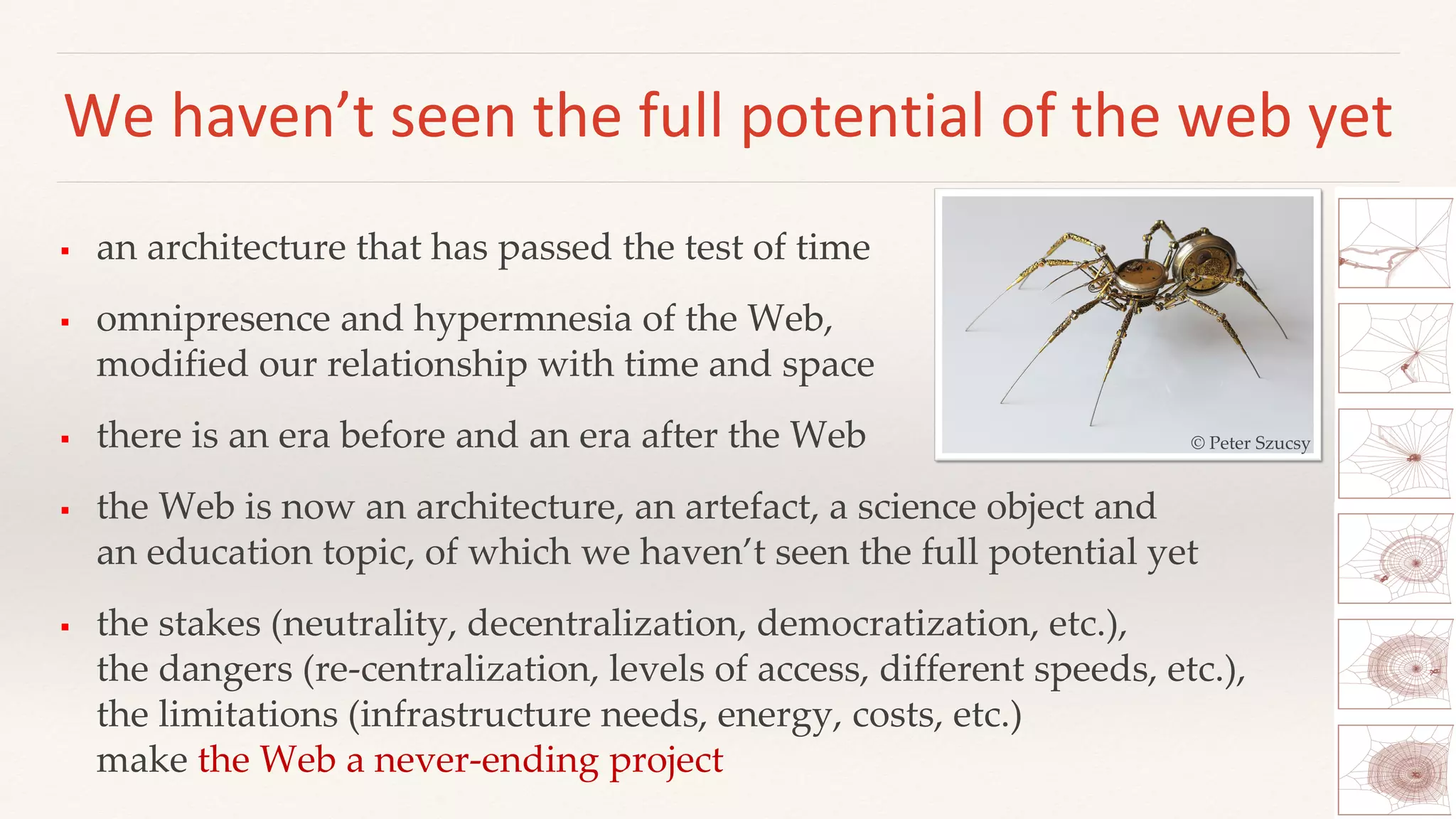 We haven’t seen the full potential of the web yet
 an architecture that has passed the test of time
 omnipresence and hypermnesia of the Web,
modified our relationship with time and space
 there is an era before and an era after the Web
 the Web is now an architecture, an artefact, a science object and
an education topic, of which we haven’t seen the full potential yet
 the stakes (neutrality, decentralization, democratization, etc.),
the dangers (re-centralization, levels of access, different speeds, etc.),
the limitations (infrastructure needs, energy, costs, etc.)
make the Web a never-ending project
© Peter Szucsy
 