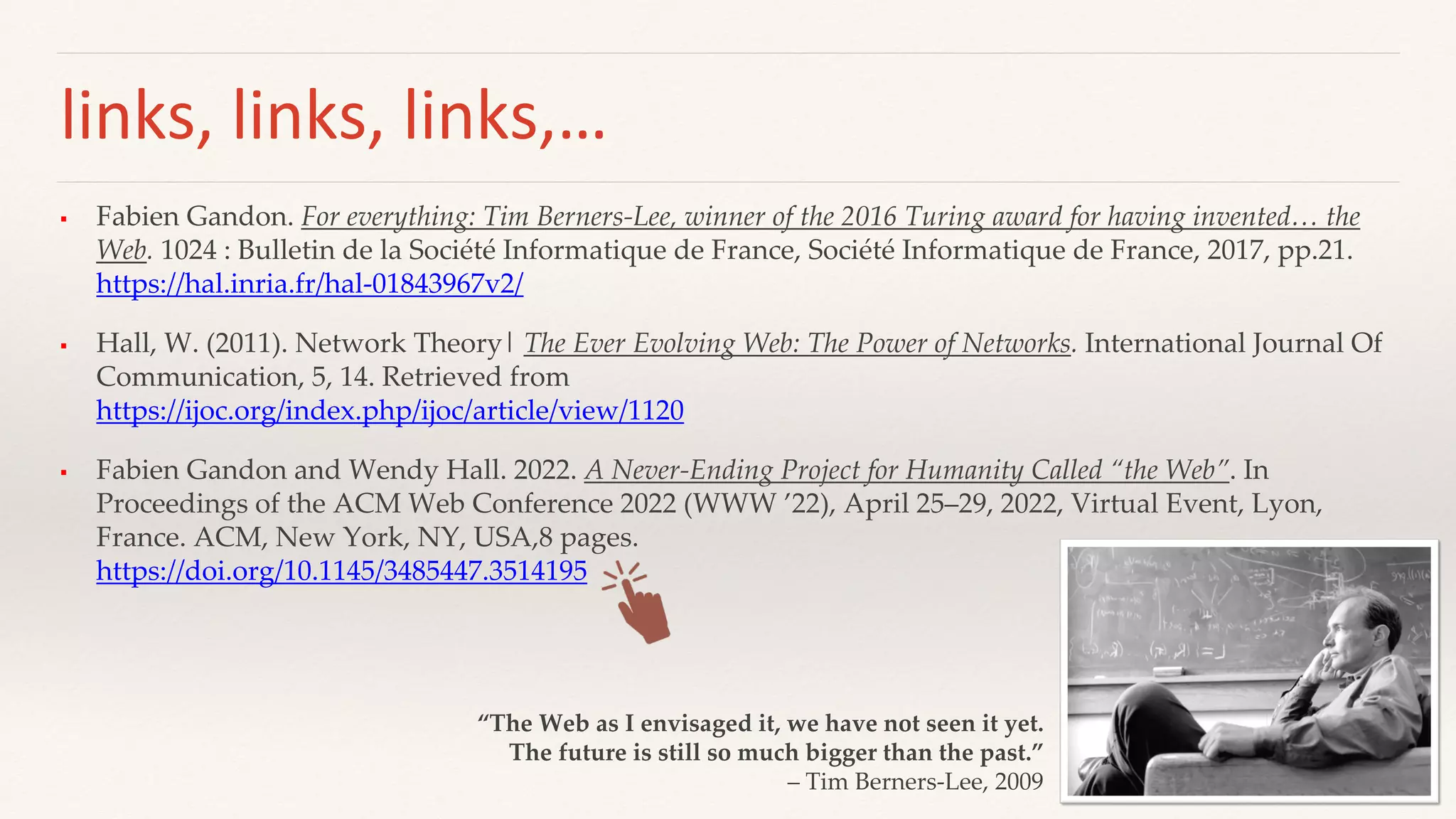 links, links, links,…
 Fabien Gandon. For everything: Tim Berners-Lee, winner of the 2016 Turing award for having invented… the
Web. 1024 : Bulletin de la Société Informatique de France, Société Informatique de France, 2017, pp.21.
https://hal.inria.fr/hal-01843967v2/
 Hall, W. (2011). Network Theory| The Ever Evolving Web: The Power of Networks. International Journal Of
Communication, 5, 14. Retrieved from
https://ijoc.org/index.php/ijoc/article/view/1120
 Fabien Gandon and Wendy Hall. 2022. A Never-Ending Project for Humanity Called “the Web”. In
Proceedings of the ACM Web Conference 2022 (WWW ’22), April 25–29, 2022, Virtual Event, Lyon,
France. ACM, New York, NY, USA,8 pages.
https://doi.org/10.1145/3485447.3514195
“The Web as I envisaged it, we have not seen it yet.
The future is still so much bigger than the past.”
– Tim Berners-Lee, 2009
 