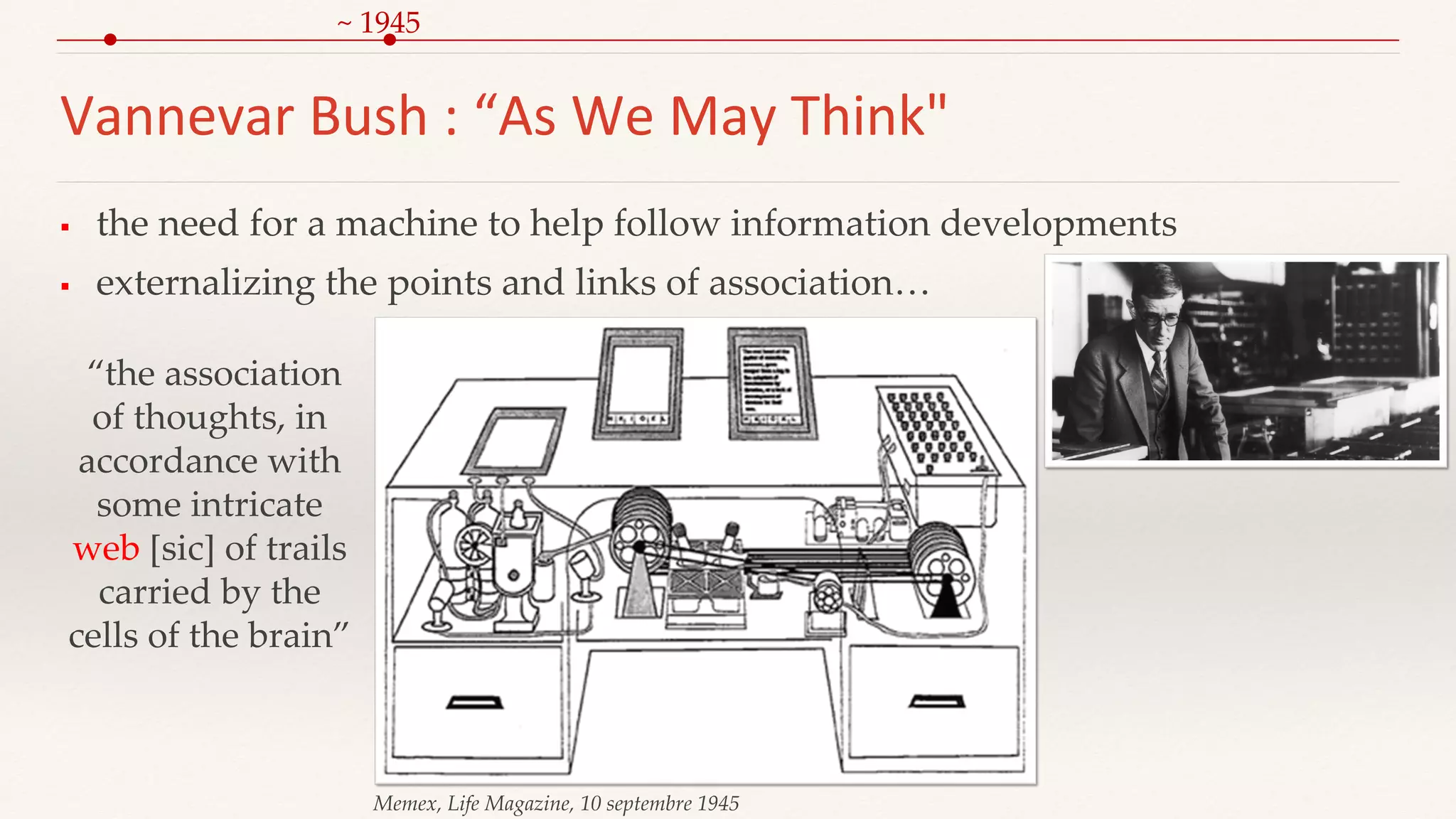 Vannevar Bush : “As We May Think"
 the need for a machine to help follow information developments
 externalizing the points and links of association…
Memex, Life Magazine, 10 septembre 1945
“the association
of thoughts, in
accordance with
some intricate
web [sic] of trails
carried by the
cells of the brain”
~ 1945
 
