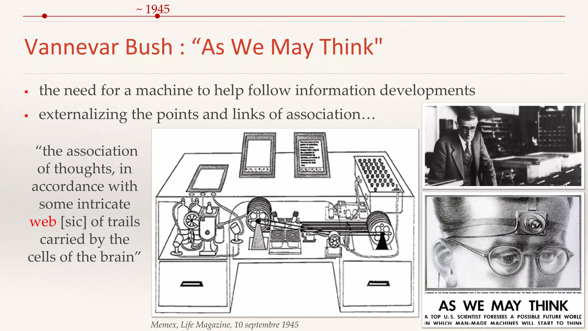 Vannevar Bush : “As We May Think"
 the need for a machine to help follow information developments
 externalizing the points and links of association…
Memex, Life Magazine, 10 septembre 1945
“the association
of thoughts, in
accordance with
some intricate
web [sic] of trails
carried by the
cells of the brain”
~ 1945
 