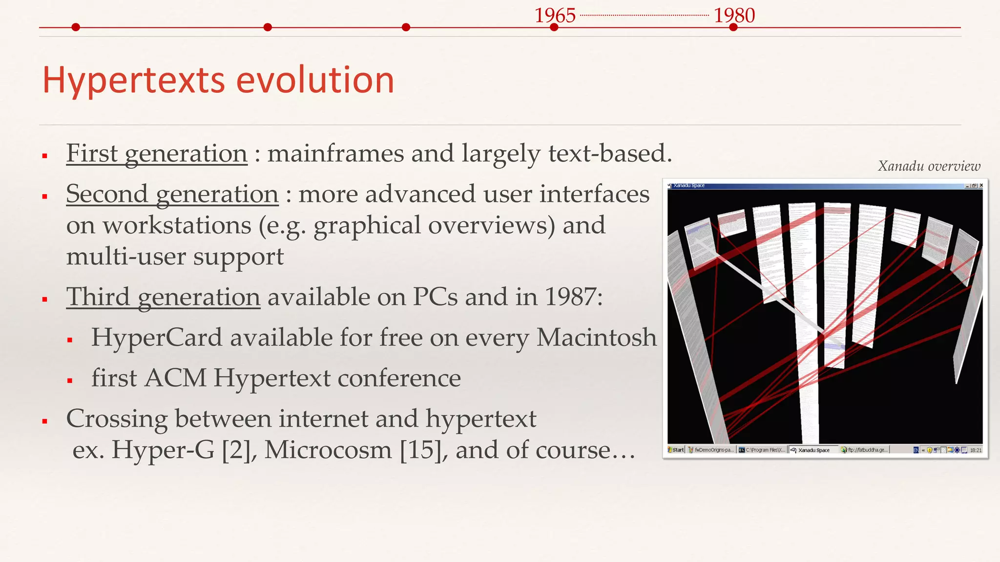 Hypertexts evolution
 First generation : mainframes and largely text-based.
 Second generation : more advanced user interfaces
on workstations (e.g. graphical overviews) and
multi-user support
 Third generation available on PCs and in 1987:
 HyperCard available for free on every Macintosh
 first ACM Hypertext conference
 Crossing between internet and hypertext
ex. Hyper-G [2], Microcosm [15], and of course…
1965
Xanadu overview
1980
 