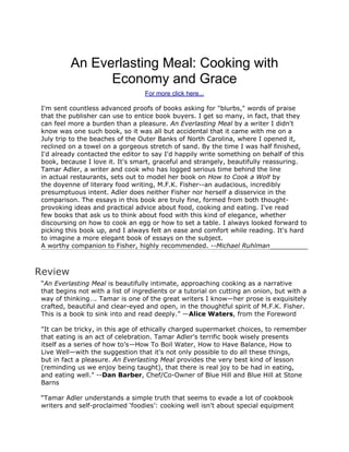 An Everlasting Meal: Cooking with
                Economy and Grace
                                   For more click here...

 I'm sent countless advanced proofs of books asking for "blurbs," words of praise
 that the publisher can use to entice book buyers. I get so many, in fact, that they
 can feel more a burden than a pleasure. An Everlasting Meal by a writer I didn't
 know was one such book, so it was all but accidental that it came with me on a
 July trip to the beaches of the Outer Banks of North Carolina, where I opened it,
 reclined on a towel on a gorgeous stretch of sand. By the time I was half finished,
 I'd already contacted the editor to say I'd happily write something on behalf of this
 book, because I love it. It's smart, graceful and strangely, beautifully reassuring.
 Tamar Adler, a writer and cook who has logged serious time behind the line
 in actual restaurants, sets out to model her book on How to Cook a Wolf by
 the doyenne of literary food writing, M.F.K. Fisher--an audacious, incredibly
 presumptuous intent. Adler does neither Fisher nor herself a disservice in the
 comparison. The essays in this book are truly fine, formed from both thought-
 provoking ideas and practical advice about food, cooking and eating. I've read
 few books that ask us to think about food with this kind of elegance, whether
 discoursing on how to cook an egg or how to set a table. I always looked forward to
 picking this book up, and I always felt an ease and comfort while reading. It's hard
 to imagine a more elegant book of essays on the subject.
 A worthy companion to Fisher, highly recommended. --Michael Ruhlman



Review
 “An Everlasting Meal is beautifully intimate, approaching cooking as a narrative
 that begins not with a list of ingredients or a tutorial on cutting an onion, but with a
 way of thinking…. Tamar is one of the great writers I know—her prose is exquisitely
 crafted, beautiful and clear-eyed and open, in the thoughtful spirit of M.F.K. Fisher.
 This is a book to sink into and read deeply.” —Alice Waters, from the Foreword

 "It can be tricky, in this age of ethically charged supermarket choices, to remember
 that eating is an act of celebration. Tamar Adler's terrific book wisely presents
 itself as a series of how to’s—How To Boil Water, How to Have Balance, How to
 Live Well—with the suggestion that it's not only possible to do all these things,
 but in fact a pleasure. An Everlasting Meal provides the very best kind of lesson
 (reminding us we enjoy being taught), that there is real joy to be had in eating,
 and eating well." --Dan Barber, Chef/Co-Owner of Blue Hill and Blue Hill at Stone
 Barns

 “Tamar Adler understands a simple truth that seems to evade a lot of cookbook
 writers and self-proclaimed ‘foodies’: cooking well isn't about special equipment
 