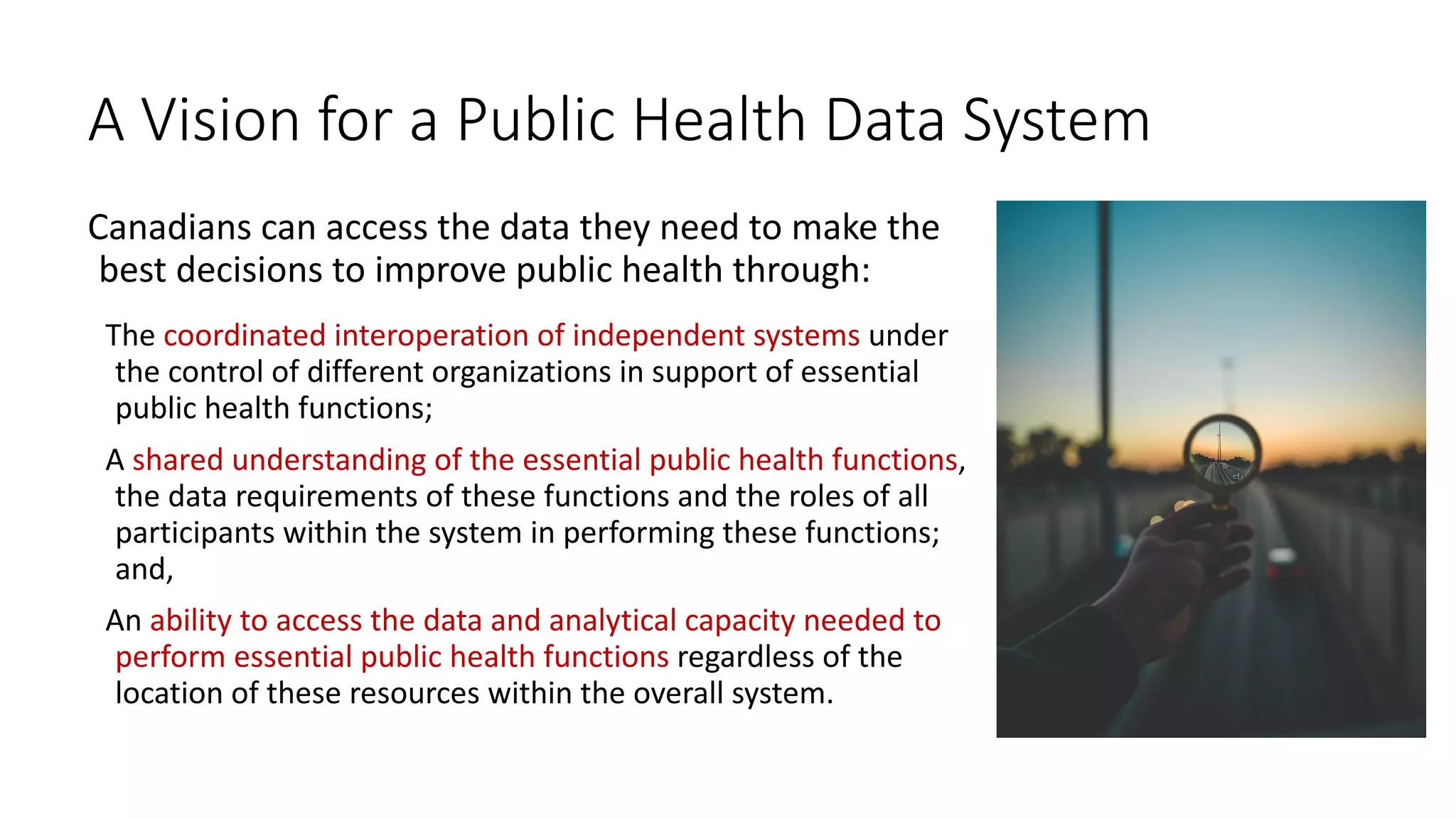 A Vision for a Public Health Data System
Canadians can access the data they need to make the
best decisions to improve public health through:
The coordinated interoperation of independent systems under
the control of different organizations in support of essential
public health functions;
A shared understanding of the essential public health functions,
the data requirements of these functions and the roles of all
participants within the system in performing these functions;
and,
An ability to access the data and analytical capacity needed to
perform essential public health functions regardless of the
location of these resources within the overall system.
 