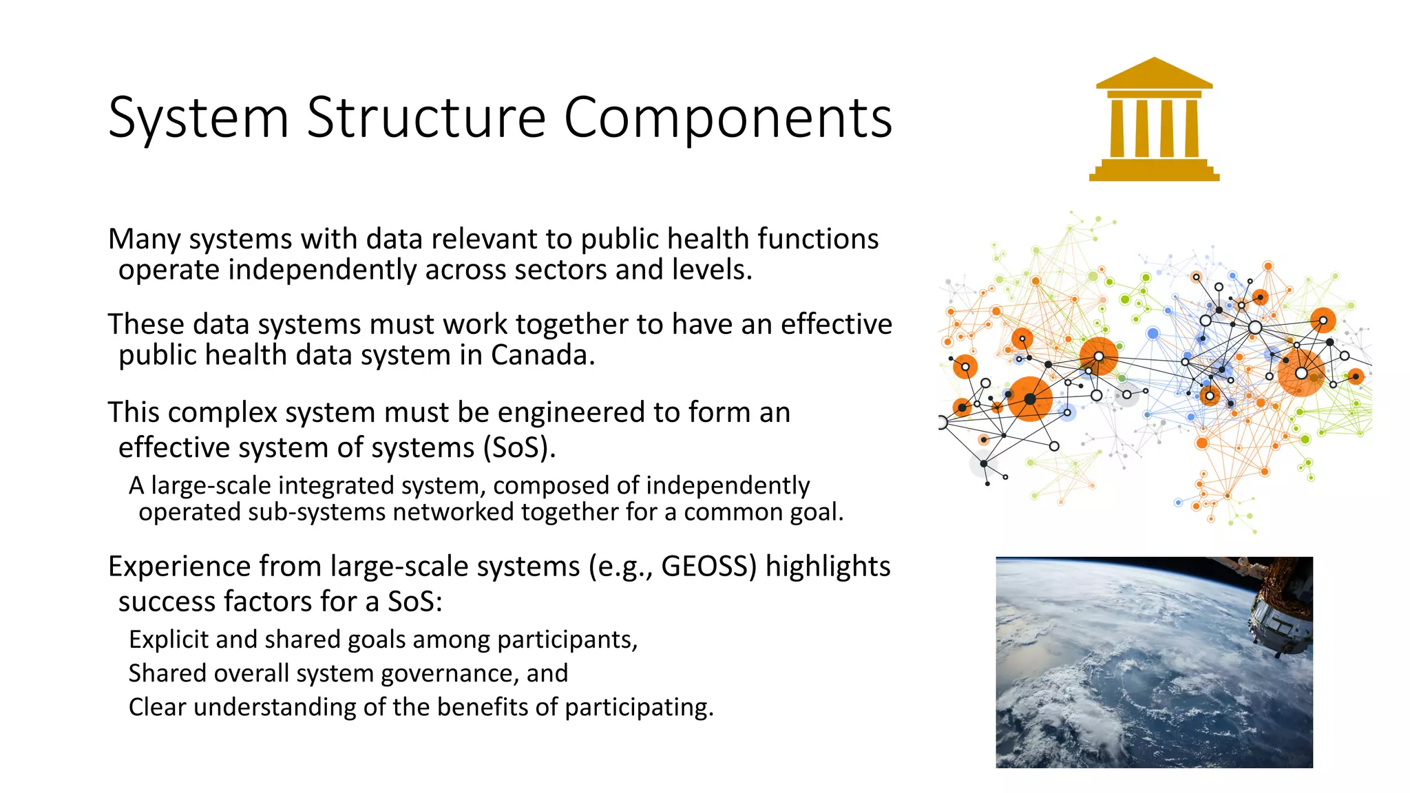 System Structure Components
Many systems with data relevant to public health functions
operate independently across sectors and levels.
These data systems must work together to have an effective
public health data system in Canada.
This complex system must be engineered to form an
effective system of systems (SoS).
A large-scale integrated system, composed of independently
operated sub-systems networked together for a common goal.
Experience from large-scale systems (e.g., GEOSS) highlights
success factors for a SoS:
Explicit and shared goals among participants,
Shared overall system governance, and
Clear understanding of the benefits of participating.
 