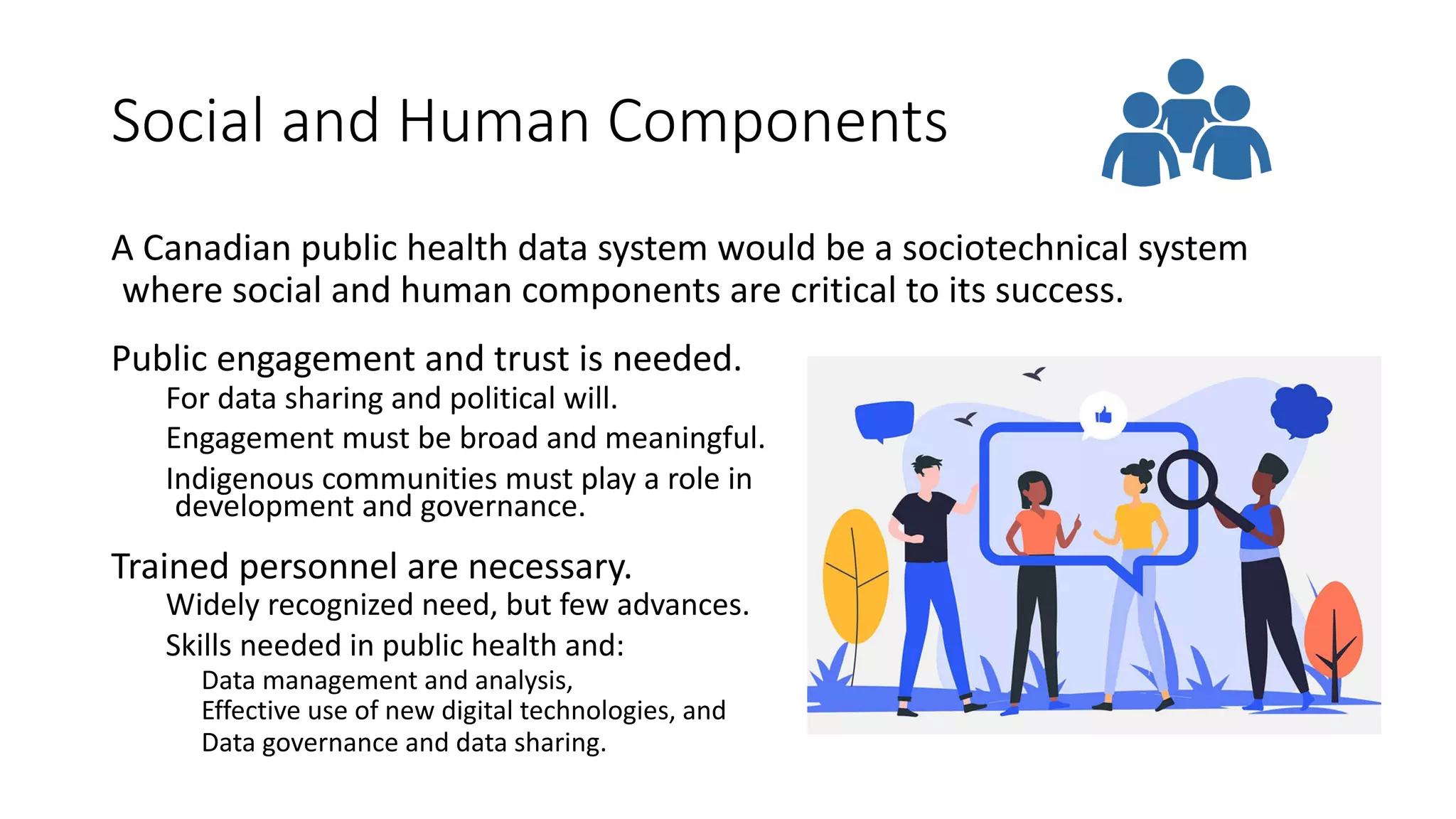 Social and Human Components
Public engagement and trust is needed.
For data sharing and political will.
Engagement must be broad and meaningful.
Indigenous communities must play a role in
development and governance.
Trained personnel are necessary.
Widely recognized need, but few advances.
Skills needed in public health and:
Data management and analysis,
Effective use of new digital technologies, and
Data governance and data sharing.
A Canadian public health data system would be a sociotechnical system
where social and human components are critical to its success.
 