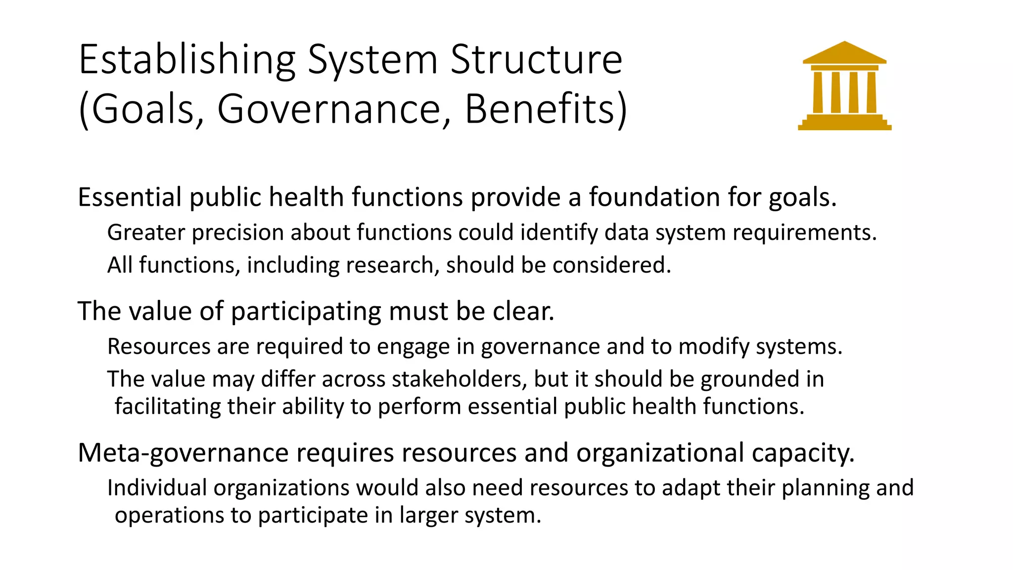 Establishing System Structure
(Goals, Governance, Benefits)
Essential public health functions provide a foundation for goals.
Greater precision about functions could identify data system requirements.
All functions, including research, should be considered.
The value of participating must be clear.
Resources are required to engage in governance and to modify systems.
The value may differ across stakeholders, but it should be grounded in
facilitating their ability to perform essential public health functions.
Meta-governance requires resources and organizational capacity.
Individual organizations would also need resources to adapt their planning and
operations to participate in larger system.
 