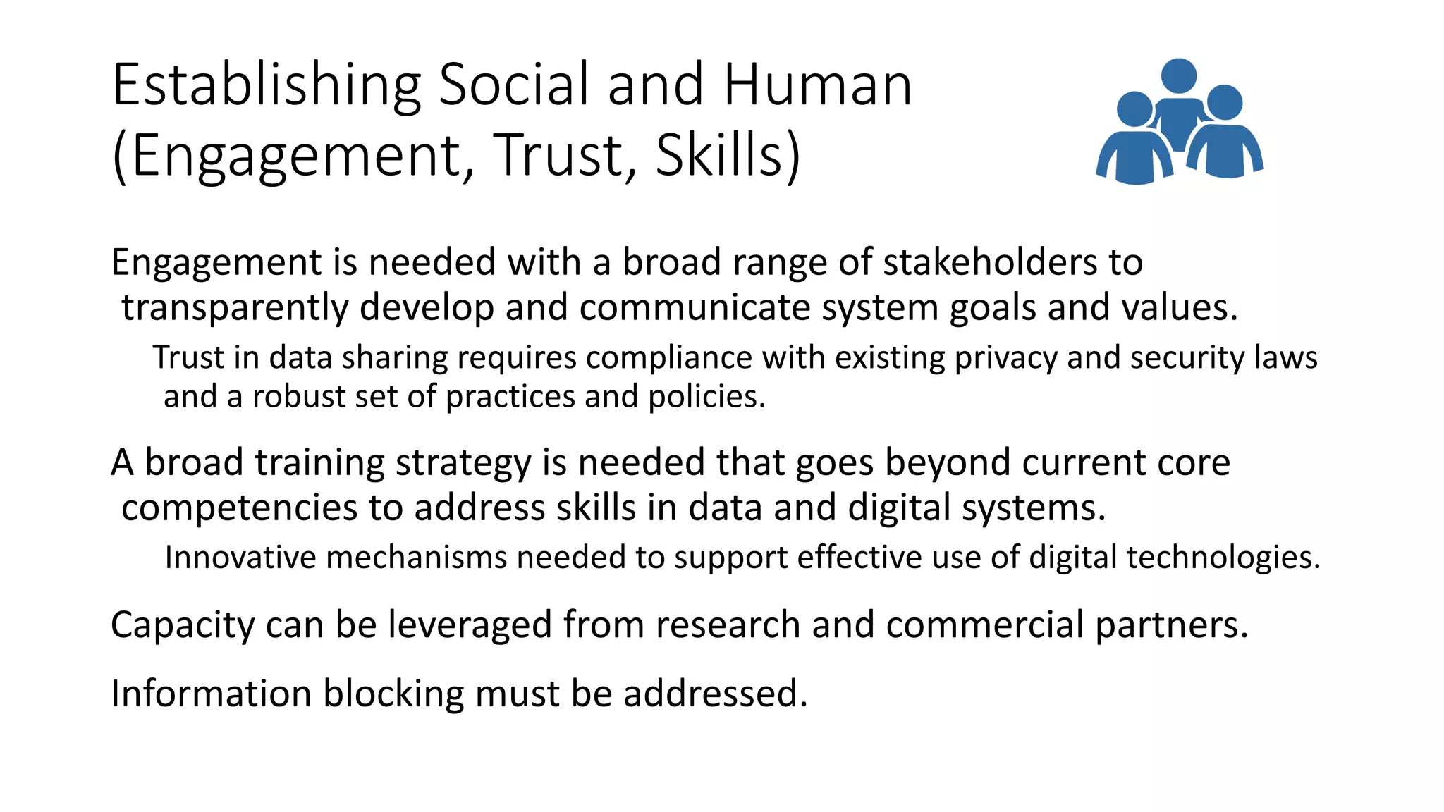 Establishing Social and Human
(Engagement, Trust, Skills)
Engagement is needed with a broad range of stakeholders to
transparently develop and communicate system goals and values.
Trust in data sharing requires compliance with existing privacy and security laws
and a robust set of practices and policies.
A broad training strategy is needed that goes beyond current core
competencies to address skills in data and digital systems.
Innovative mechanisms needed to support effective use of digital technologies.
Capacity can be leveraged from research and commercial partners.
Information blocking must be addressed.
 