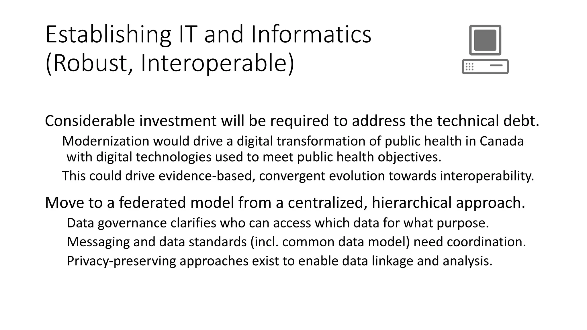 Establishing IT and Informatics
(Robust, Interoperable)
Considerable investment will be required to address the technical debt.
Modernization would drive a digital transformation of public health in Canada
with digital technologies used to meet public health objectives.
This could drive evidence-based, convergent evolution towards interoperability.
Move to a federated model from a centralized, hierarchical approach.
Data governance clarifies who can access which data for what purpose.
Messaging and data standards (incl. common data model) need coordination.
Privacy-preserving approaches exist to enable data linkage and analysis.
 