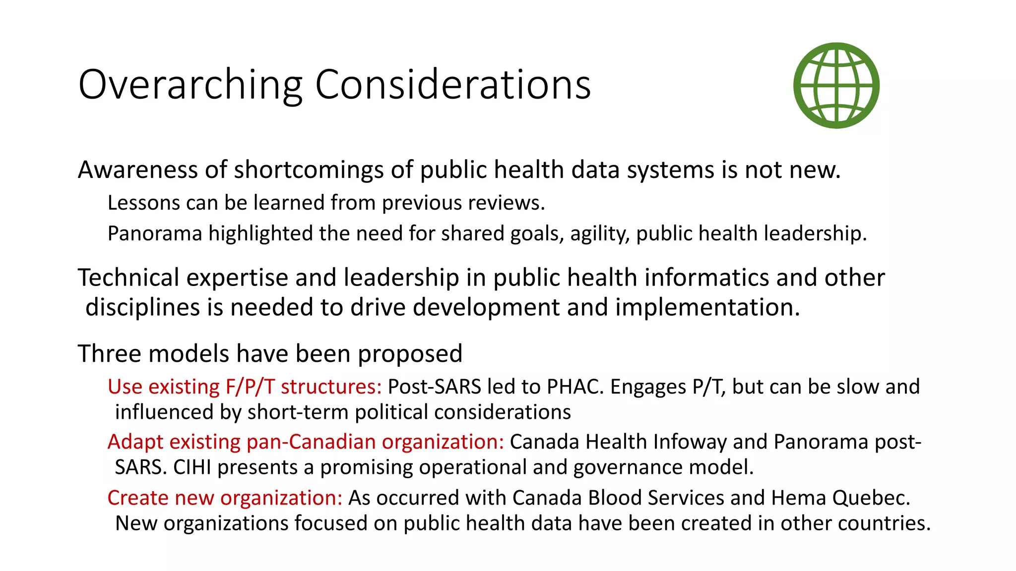 Overarching Considerations
Awareness of shortcomings of public health data systems is not new.
Lessons can be learned from previous reviews.
Panorama highlighted the need for shared goals, agility, public health leadership.
Technical expertise and leadership in public health informatics and other
disciplines is needed to drive development and implementation.
Three models have been proposed
Use existing F/P/T structures: Post-SARS led to PHAC. Engages P/T, but can be slow and
influenced by short-term political considerations
Adapt existing pan-Canadian organization: Canada Health Infoway and Panorama post-
SARS. CIHI presents a promising operational and governance model.
Create new organization: As occurred with Canada Blood Services and Hema Quebec.
New organizations focused on public health data have been created in other countries.
 
