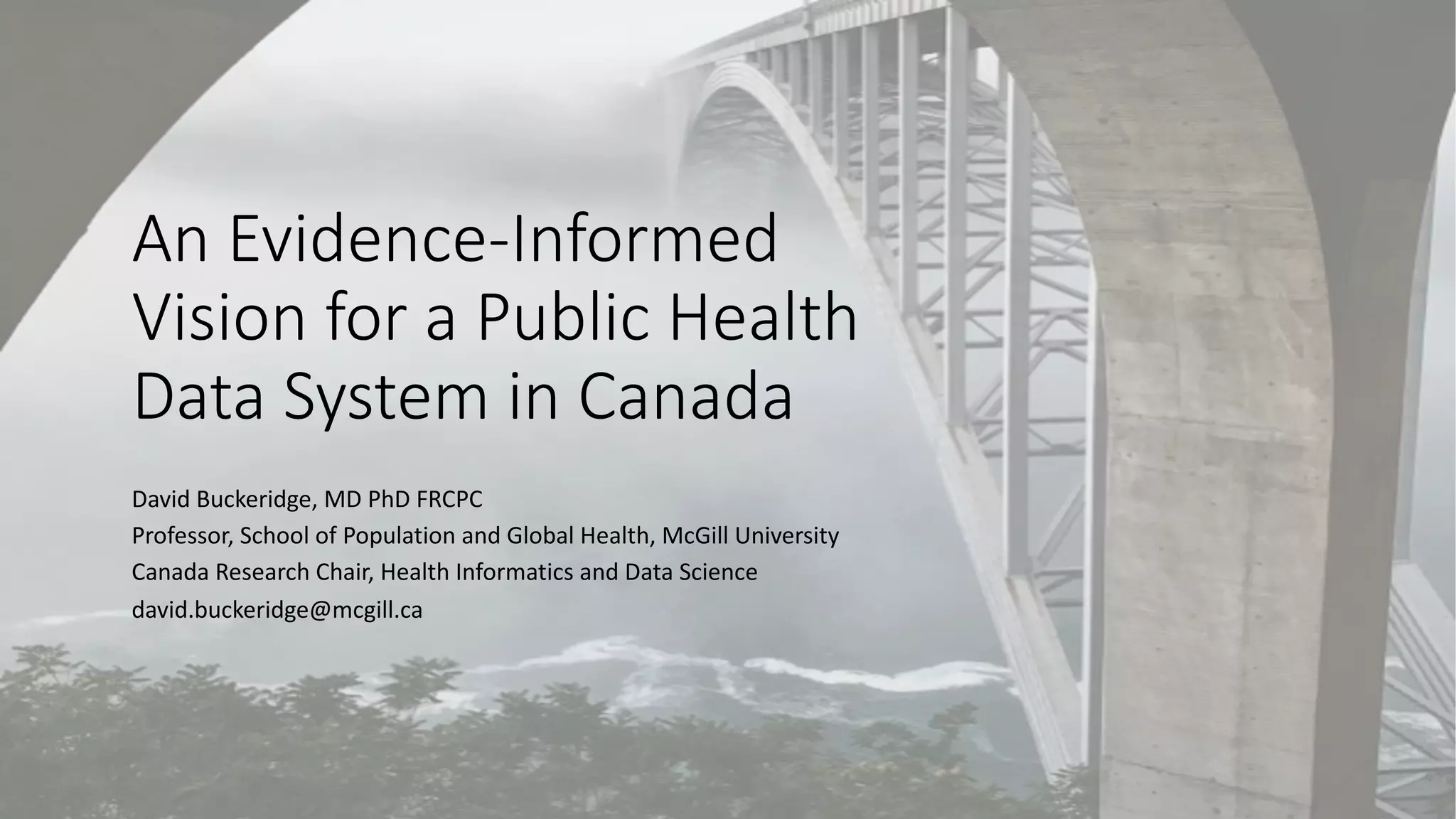 An Evidence-Informed
Vision for a Public Health
Data System in Canada
David Buckeridge, MD PhD FRCPC
Professor, School of Population and Global Health, McGill University
Canada Research Chair, Health Informatics and Data Science
david.buckeridge@mcgill.ca
 
