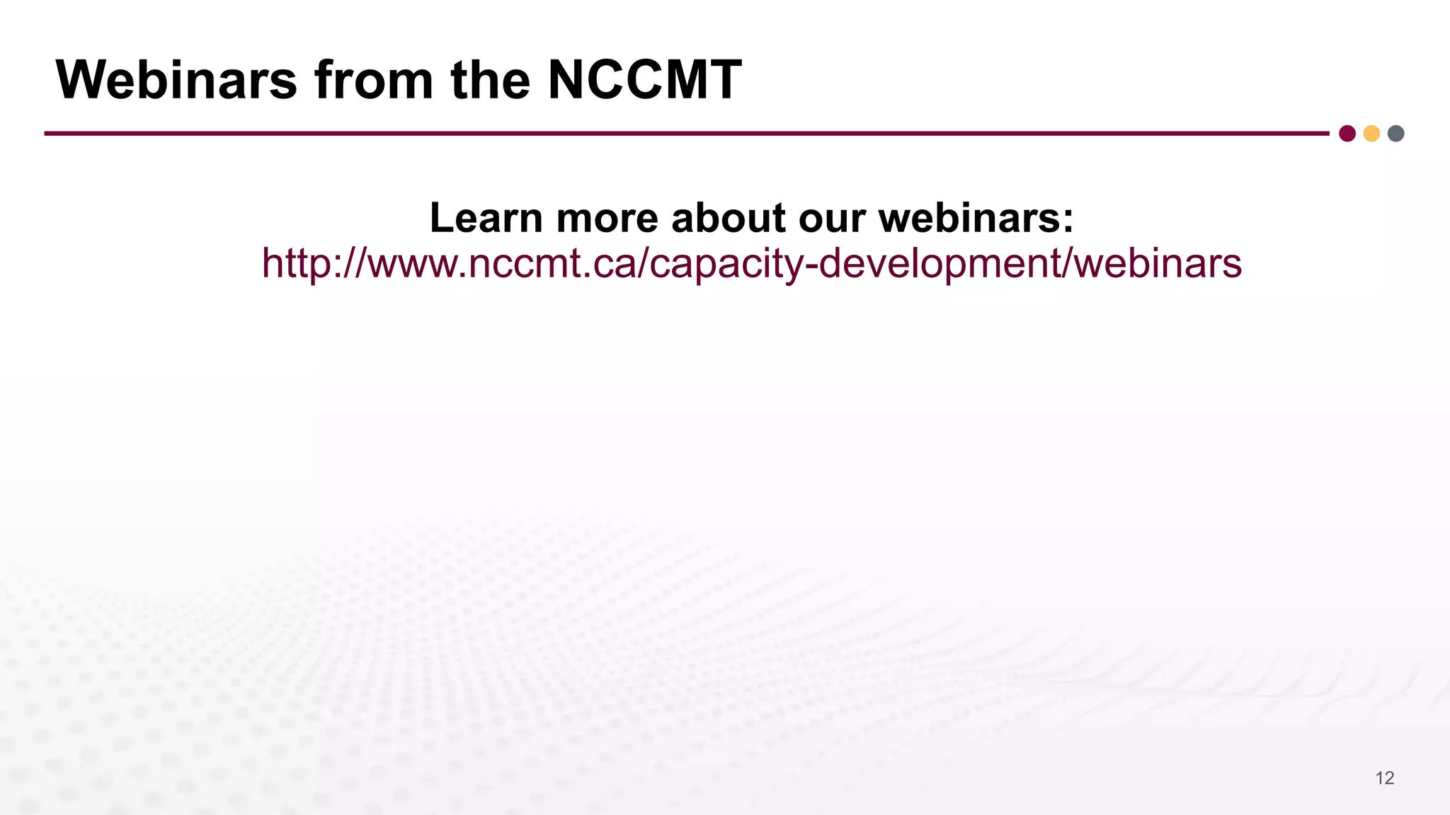 Webinars from the NCCMT
Learn more about our webinars:
http://www.nccmt.ca/capacity-development/webinars
12
 