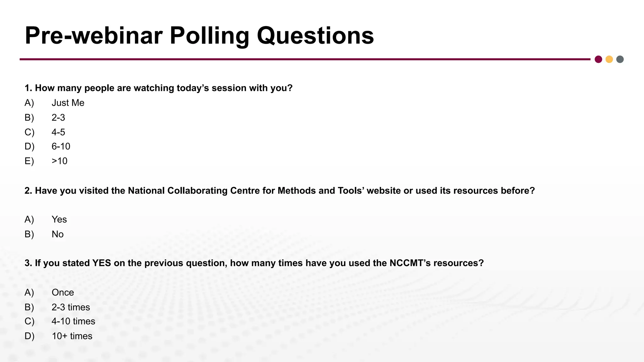 Pre-webinar Polling Questions
1. How many people are watching today’s session with you?
A) Just Me
B) 2-3
C) 4-5
D) 6-10
E) >10
2. Have you visited the National Collaborating Centre for Methods and Tools’ website or used its resources before?
A) Yes
B) No
3. If you stated YES on the previous question, how many times have you used the NCCMT’s resources?
A) Once
B) 2-3 times
C) 4-10 times
D) 10+ times
 