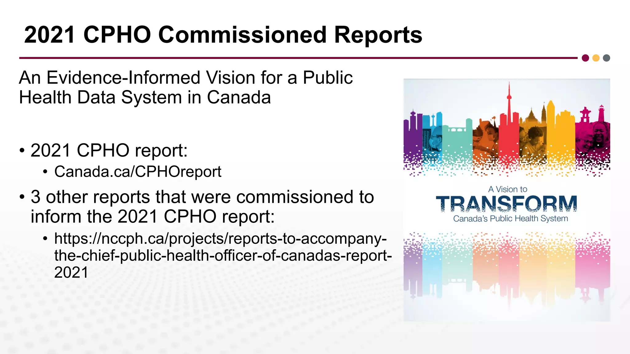 2021 CPHO Commissioned Reports
An Evidence-Informed Vision for a Public
Health Data System in Canada
• 2021 CPHO report:
• Canada.ca/CPHOreport
• 3 other reports that were commissioned to
inform the 2021 CPHO report:
• https://nccph.ca/projects/reports-to-accompany-
the-chief-public-health-officer-of-canadas-report-
2021
 