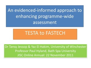 An evidenced-informed approach to enhancing programme-wide assessment 
TESTA to FASTECH 
Dr Tansy Jessop & YazEl Hakim, University of Winchester 
Professor Paul Hyland, Bath Spa University 
JISC Online Annual: 22 November 2011  