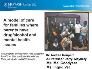www.edu.monash.edu
A model of care
for families where
parents have
drug/alcohol and
mental health
issues
Dr. Andrea Reupert
A/Professor Darryl Maybery
Ms. Mel Goodyear
Ms. Ingrid Vet
The program and research was funded by
FaHCSIA, The Ian Potter Foundation,
Rotary Australia and NSW Health
 