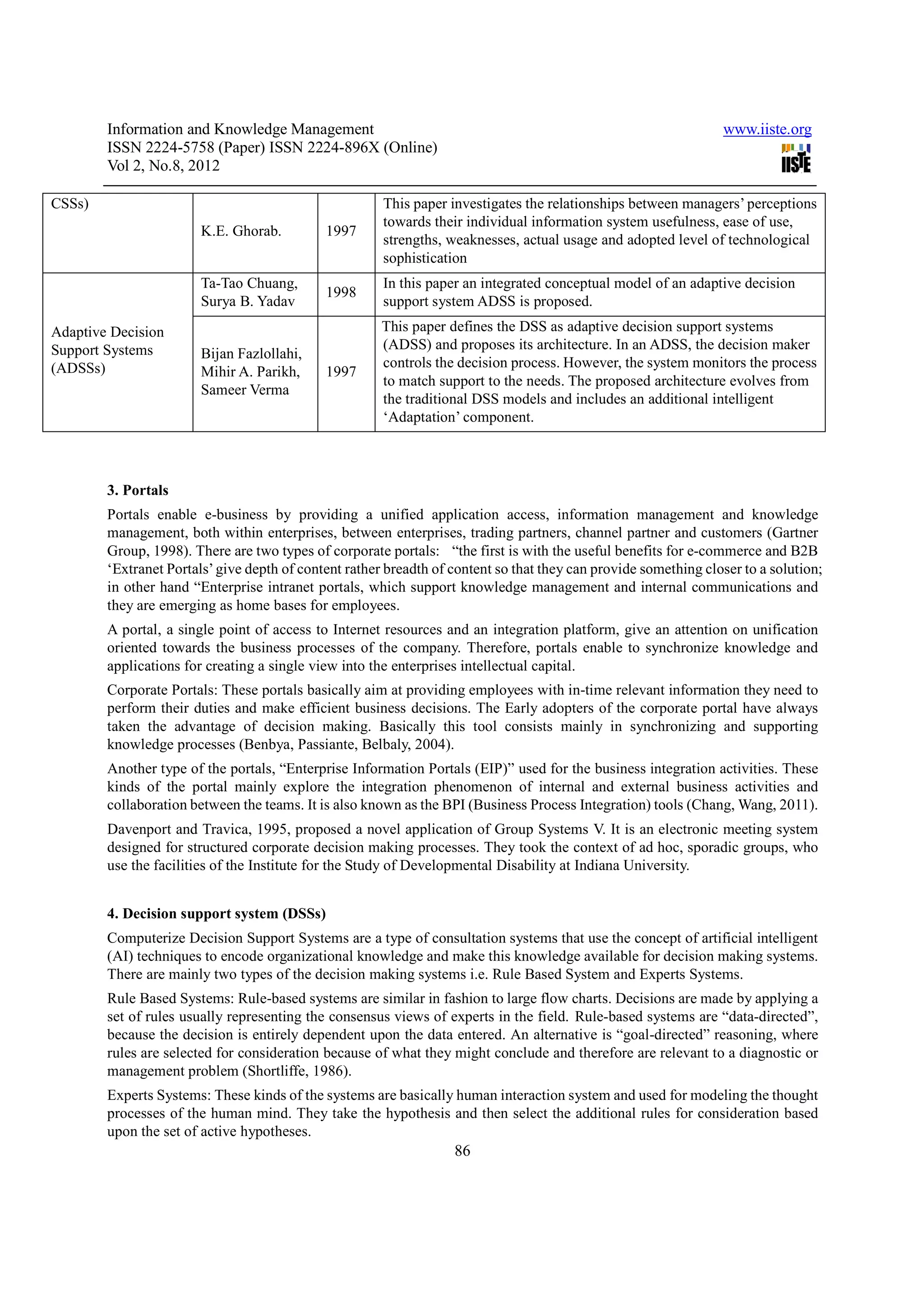 Information and Knowledge Management                                                                     www.iiste.org
        ISSN 2224-5758 (Paper) ISSN 2224-896X (Online)
        Vol 2, No.8, 2012

CSSs)                                                  This paper investigates the relationships between managers’ perceptions
                                                       towards their individual information system usefulness, ease of use,
                        K.E. Ghorab.         1997
                                                       strengths, weaknesses, actual usage and adopted level of technological
                                                       sophistication
                        Ta-Tao Chuang,                 In this paper an integrated conceptual model of an adaptive decision
                                             1998
                        Surya B. Yadav                 support system ADSS is proposed.

Adaptive Decision                                      This paper defines the DSS as adaptive decision support systems
Support Systems                                        (ADSS) and proposes its architecture. In an ADSS, the decision maker
                        Bijan Fazlollahi,
(ADSSs)                                                controls the decision process. However, the system monitors the process
                        Mihir A. Parikh,     1997
                                                       to match support to the needs. The proposed architecture evolves from
                        Sameer Verma
                                                       the traditional DSS models and includes an additional intelligent
                                                       ‘Adaptation’ component.



        3. Portals
        Portals enable e-business by providing a unified application access, information management and knowledge
        management, both within enterprises, between enterprises, trading partners, channel partner and customers (Gartner
        Group, 1998). There are two types of corporate portals: “the first is with the useful benefits for e-commerce and B2B
        ‘Extranet Portals’ give depth of content rather breadth of content so that they can provide something closer to a solution;
        in other hand “Enterprise intranet portals, which support knowledge management and internal communications and
        they are emerging as home bases for employees.
        A portal, a single point of access to Internet resources and an integration platform, give an attention on unification
        oriented towards the business processes of the company. Therefore, portals enable to synchronize knowledge and
        applications for creating a single view into the enterprises intellectual capital.
        Corporate Portals: These portals basically aim at providing employees with in-time relevant information they need to
        perform their duties and make efficient business decisions. The Early adopters of the corporate portal have always
        taken the advantage of decision making. Basically this tool consists mainly in synchronizing and supporting
        knowledge processes (Benbya, Passiante, Belbaly, 2004).
        Another type of the portals, “Enterprise Information Portals (EIP)” used for the business integration activities. These
        kinds of the portal mainly explore the integration phenomenon of internal and external business activities and
        collaboration between the teams. It is also known as the BPI (Business Process Integration) tools (Chang, Wang, 2011).
        Davenport and Travica, 1995, proposed a novel application of Group Systems V. It is an electronic meeting system
        designed for structured corporate decision making processes. They took the context of ad hoc, sporadic groups, who
        use the facilities of the Institute for the Study of Developmental Disability at Indiana University.


        4. Decision support system (DSSs)
        Computerize Decision Support Systems are a type of consultation systems that use the concept of artificial intelligent
        (AI) techniques to encode organizational knowledge and make this knowledge available for decision making systems.
        There are mainly two types of the decision making systems i.e. Rule Based System and Experts Systems.
        Rule Based Systems: Rule-based systems are similar in fashion to large flow charts. Decisions are made by applying a
        set of rules usually representing the consensus views of experts in the field. Rule-based systems are “data-directed”,
        because the decision is entirely dependent upon the data entered. An alternative is “goal-directed” reasoning, where
        rules are selected for consideration because of what they might conclude and therefore are relevant to a diagnostic or
        management problem (Shortliffe, 1986).
        Experts Systems: These kinds of the systems are basically human interaction system and used for modeling the thought
        processes of the human mind. They take the hypothesis and then select the additional rules for consideration based
        upon the set of active hypotheses.
                                                                   86
 