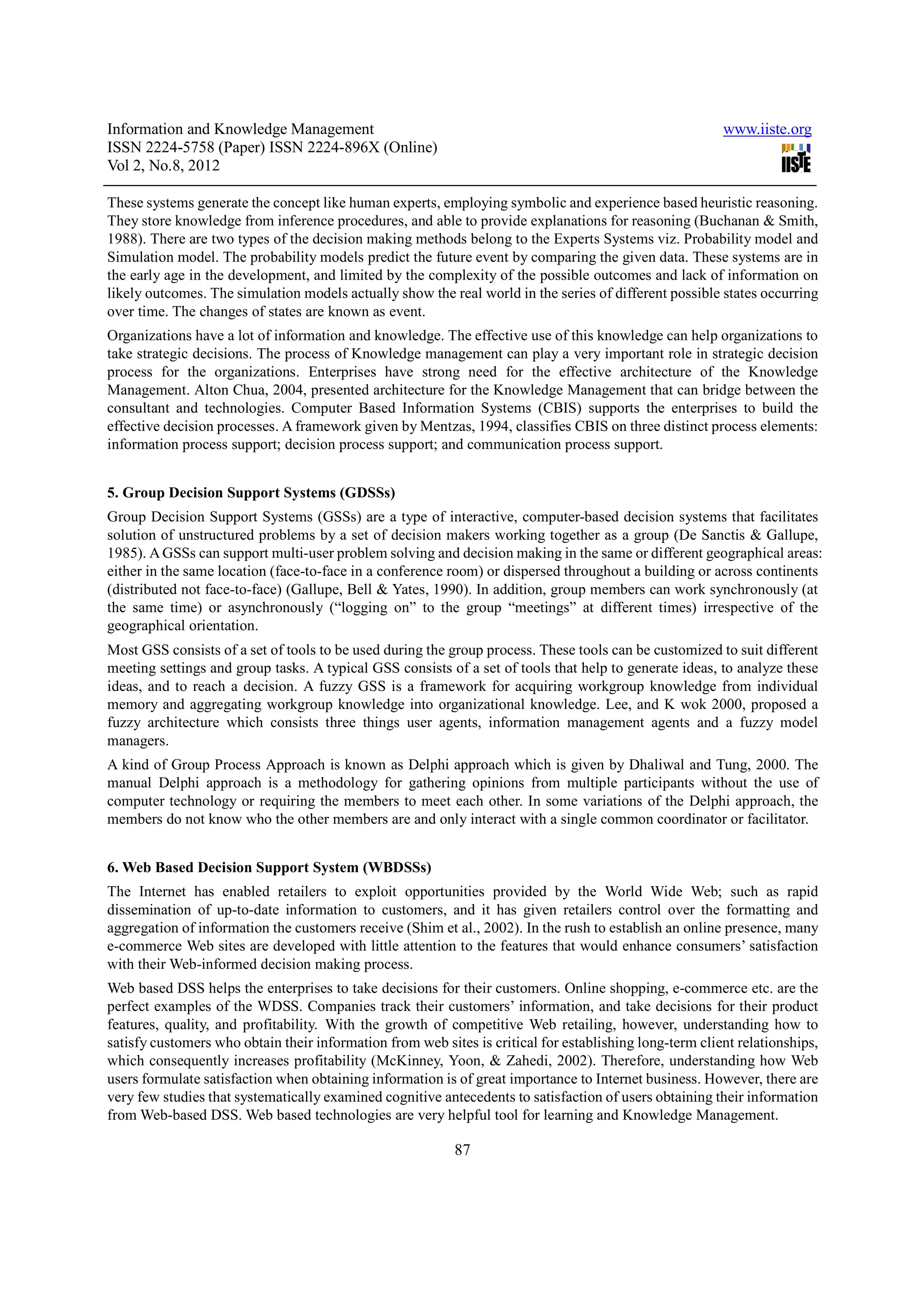 Information and Knowledge Management                                                                     www.iiste.org
ISSN 2224-5758 (Paper) ISSN 2224-896X (Online)
Vol 2, No.8, 2012

These systems generate the concept like human experts, employing symbolic and experience based heuristic reasoning.
They store knowledge from inference procedures, and able to provide explanations for reasoning (Buchanan & Smith,
1988). There are two types of the decision making methods belong to the Experts Systems viz. Probability model and
Simulation model. The probability models predict the future event by comparing the given data. These systems are in
the early age in the development, and limited by the complexity of the possible outcomes and lack of information on
likely outcomes. The simulation models actually show the real world in the series of different possible states occurring
over time. The changes of states are known as event.
Organizations have a lot of information and knowledge. The effective use of this knowledge can help organizations to
take strategic decisions. The process of Knowledge management can play a very important role in strategic decision
process for the organizations. Enterprises have strong need for the effective architecture of the Knowledge
Management. Alton Chua, 2004, presented architecture for the Knowledge Management that can bridge between the
consultant and technologies. Computer Based Information Systems (CBIS) supports the enterprises to build the
effective decision processes. A framework given by Mentzas, 1994, classifies CBIS on three distinct process elements:
information process support; decision process support; and communication process support.


5. Group Decision Support Systems (GDSSs)
Group Decision Support Systems (GSSs) are a type of interactive, computer-based decision systems that facilitates
solution of unstructured problems by a set of decision makers working together as a group (De Sanctis & Gallupe,
1985). A GSSs can support multi-user problem solving and decision making in the same or different geographical areas:
either in the same location (face-to-face in a conference room) or dispersed throughout a building or across continents
(distributed not face-to-face) (Gallupe, Bell & Yates, 1990). In addition, group members can work synchronously (at
the same time) or asynchronously (“logging on” to the group “meetings” at different times) irrespective of the
geographical orientation.
Most GSS consists of a set of tools to be used during the group process. These tools can be customized to suit different
meeting settings and group tasks. A typical GSS consists of a set of tools that help to generate ideas, to analyze these
ideas, and to reach a decision. A fuzzy GSS is a framework for acquiring workgroup knowledge from individual
memory and aggregating workgroup knowledge into organizational knowledge. Lee, and K wok 2000, proposed a
fuzzy architecture which consists three things user agents, information management agents and a fuzzy model
managers.
A kind of Group Process Approach is known as Delphi approach which is given by Dhaliwal and Tung, 2000. The
manual Delphi approach is a methodology for gathering opinions from multiple participants without the use of
computer technology or requiring the members to meet each other. In some variations of the Delphi approach, the
members do not know who the other members are and only interact with a single common coordinator or facilitator.


6. Web Based Decision Support System (WBDSSs)
The Internet has enabled retailers to exploit opportunities provided by the World Wide Web; such as rapid
dissemination of up-to-date information to customers, and it has given retailers control over the formatting and
aggregation of information the customers receive (Shim et al., 2002). In the rush to establish an online presence, many
e-commerce Web sites are developed with little attention to the features that would enhance consumers’ satisfaction
with their Web-informed decision making process.
Web based DSS helps the enterprises to take decisions for their customers. Online shopping, e-commerce etc. are the
perfect examples of the WDSS. Companies track their customers’ information, and take decisions for their product
features, quality, and profitability. With the growth of competitive Web retailing, however, understanding how to
satisfy customers who obtain their information from web sites is critical for establishing long-term client relationships,
which consequently increases profitability (McKinney, Yoon, & Zahedi, 2002). Therefore, understanding how Web
users formulate satisfaction when obtaining information is of great importance to Internet business. However, there are
very few studies that systematically examined cognitive antecedents to satisfaction of users obtaining their information
from Web-based DSS. Web based technologies are very helpful tool for learning and Knowledge Management.

                                                           87
 